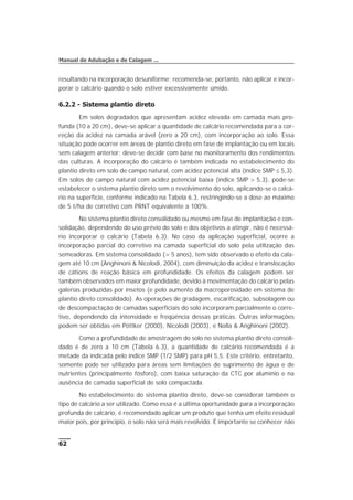 resultando na incorporação desuniforme; recomenda-se, portanto, não aplicar e incor-
porar o calcário quando o solo estiver excessivamente úmido.
6.2.2 - Sistema plantio direto
Em solos degradados que apresentam acidez elevada em camada mais pro-
funda (10 a 20 cm), deve-se aplicar a quantidade de calcário recomendada para a cor-
reção da acidez na camada arável (zero a 20 cm), com incorporação ao solo. Essa
situação pode ocorrer em áreas de plantio direto em fase de implantação ou em locais
sem calagem anterior; deve-se decidir com base no monitoramento dos rendimentos
das culturas. A incorporação do calcário é também indicada no estabelecimento do
plantio direto em solo de campo natural, com acidez potencial alta (índice SMP £ 5,3).
Em solos de campo natural com acidez potencial baixa (índice SMP > 5,3), pode-se
estabelecer o sistema plantio direto sem o revolvimento do solo, aplicando-se o calcá-
rio na superfície, conforme indicado na Tabela 6.3, restringindo-se a dose ao máximo
de 5 t/ha de corretivo com PRNT equivalente a 100%.
No sistema plantio direto consolidado ou mesmo em fase de implantação e con-
solidação, dependendo do uso prévio do solo e dos objetivos a atingir, não é necessá-
rio incorporar o calcário (Tabela 6.3). No caso da aplicação superficial, ocorre a
incorporação parcial do corretivo na camada superficial do solo pela utilização das
semeadoras. Em sistema consolidado (> 5 anos), tem sido observado o efeito da cala-
gem até 10 cm (Anghinoni & Nicolodi, 2004), com diminuição da acidez e translocação
de cátions de reação básica em profundidade. Os efeitos da calagem podem ser
também observados em maior profundidade, devido à movimentação do calcário pelas
galerias produzidas por insetos (e pelo aumento da macroporosidade em sistema de
plantio direto consolidado). As operações de gradagem, escarificação, subsolagem ou
de descompactação de camadas superficiais do solo incorporam parcialmente o corre-
tivo, dependendo da intensidade e freqüência dessas práticas. Outras informações
podem ser obtidas em Pöttker (2000), Nicolodi (2003), e Nolla & Anghinoni (2002).
Como a profundidade de amostragem do solo no sistema plantio direto consoli-
dado é de zero a 10 cm (Tabela 6.3), a quantidade de calcário recomendada é a
metade da indicada pelo índice SMP (1/2 SMP) para pH 5,5. Este critério, entretanto,
somente pode ser utilizado para áreas sem limitações de suprimento de água e de
nutrientes (principalmente fósforo), com baixa saturação da CTC por alumínio e na
ausência de camada superficial de solo compactada.
No estabelecimento do sistema plantio direto, deve-se considerar também o
tipo de calcário a ser utilizado. Como essa é a última oportunidade para a incorporação
profunda de calcário, é recomendado aplicar um produto que tenha um efeito residual
maior pois, por princípio, o solo não será mais revolvido. É importante se conhecer não
62
Manual de Adubação e de Calagem ...
 