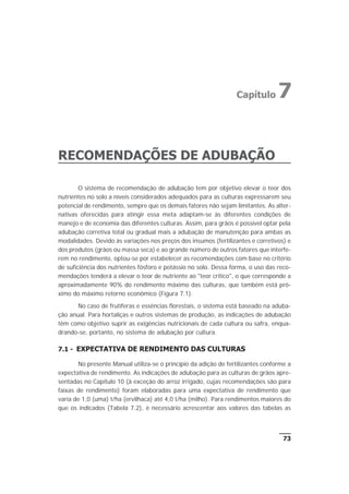 RECOMENDAÇÕES DE ADUBAÇÃO
O sistema de recomendação de adubação tem por objetivo elevar o teor dos
nutrientes no solo a níveis considerados adequados para as culturas expressarem seu
potencial de rendimento, sempre que os demais fatores não sejam limitantes. As alter-
nativas oferecidas para atingir essa meta adaptam-se às diferentes condições de
manejo e de economia das diferentes culturas. Assim, para grãos é possível optar pela
adubação corretiva total ou gradual mais a adubação de manutenção para ambas as
modalidades. Devido às variações nos preços dos insumos (fertilizantes e corretivos) e
dos produtos (grãos ou massa seca) e ao grande número de outros fatores que interfe-
rem no rendimento, optou-se por estabelecer as recomendações com base no critério
de suficiência dos nutrientes fósforo e potássio no solo. Dessa forma, o uso das reco-
mendações tenderá a elevar o teor de nutriente ao "teor crítico", o que corresponde a
aproximadamente 90% do rendimento máximo das culturas, que também está pró-
ximo do máximo retorno econômico (Figura 7.1).
No caso de frutíferas e essências florestais, o sistema está baseado na aduba-
ção anual. Para hortaliças e outros sistemas de produção, as indicações de adubação
têm como objetivo suprir as exigências nutricionais de cada cultura ou safra, enqua-
drando-se, portanto, no sistema de adubação por cultura.
7.1 - EXPECTATIVA DE RENDIMENTO DAS CULTURAS
No presente Manual utiliza-se o princípio da adição de fertilizantes conforme a
expectativa de rendimento. As indicações de adubação para as culturas de grãos apre-
sentadas no Capítulo 10 (à exceção do arroz irrigado, cujas recomendações são para
faixas de rendimento) foram elaboradas para uma expectativa de rendimento que
varia de 1,0 (uma) t/ha (ervilhaca) até 4,0 t/ha (milho). Para rendimentos maiores do
que os indicados (Tabela 7.2), é necessário acrescentar aos valores das tabelas as
73
Capítulo 7
 