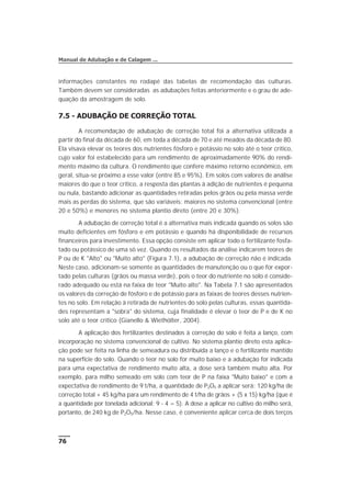 informações constantes no rodapé das tabelas de recomendação das culturas.
Também devem ser consideradas as adubações feitas anteriormente e o grau de ade-
quação da amostragem de solo.
7.5 - ADUBAÇÃO DE CORREÇÃO TOTAL
A recomendação de adubação de correção total foi a alternativa utilizada a
partir do final da década de 60, em toda a década de 70 e até meados da década de 80.
Ela visava elevar os teores dos nutrientes fósforo e potássio no solo até o teor crítico,
cujo valor foi estabelecido para um rendimento de aproximadamente 90% do rendi-
mento máximo da cultura. O rendimento que confere máximo retorno econômico, em
geral, situa-se próximo a esse valor (entre 85 e 95%). Em solos com valores de análise
maiores do que o teor crítico, a resposta das plantas à adição de nutrientes é pequena
ou nula, bastando adicionar as quantidades retiradas pelos grãos ou pela massa verde
mais as perdas do sistema, que são variáveis: maiores no sistema convencional (entre
20 e 50%) e menores no sistema plantio direto (entre 20 e 30%).
A adubação de correção total é a alternativa mais indicada quando os solos são
muito deficientes em fósforo e em potássio e quando há disponibilidade de recursos
financeiros para investimento. Essa opção consiste em aplicar todo o fertilizante fosfa-
tado ou potássico de uma só vez. Quando os resultados da análise indicarem teores de
P ou de K "Alto" ou "Muito alto" (Figura 7.1), a adubação de correção não é indicada.
Neste caso, adicionam-se somente as quantidades de manutenção ou o que for expor-
tado pelas culturas (grãos ou massa verde), pois o teor do nutriente no solo é conside-
rado adequado ou está na faixa de teor "Muito alto". Na Tabela 7.1 são apresentados
os valores da correção de fósforo e de potássio para as faixas de teores desses nutrien-
tes no solo. Em relação à retirada de nutrientes do solo pelas culturas, essas quantida-
des representam a "sobra" do sistema, cuja finalidade é elevar o teor de P e de K no
solo até o teor crítico (Gianello & Wiethölter, 2004).
A aplicação dos fertilizantes destinados à correção do solo é feita a lanço, com
incorporação no sistema convencional de cultivo. No sistema plantio direto esta aplica-
ção pode ser feita na linha de semeadura ou distribuída a lanço e o fertilizante mantido
na superfície do solo. Quando o teor no solo for muito baixo e a adubação for indicada
para uma expectativa de rendimento muito alta, a dose será também muito alta. Por
exemplo, para milho semeado em solo com teor de P na faixa "Muito baixo" e com a
expectativa de rendimento de 9 t/ha, a quantidade de P2O5 a aplicar será: 120 kg/ha de
correção total + 45 kg/ha para um rendimento de 4 t/ha de grãos + (5 x 15) kg/ha (que é
a quantidade por tonelada adicional: 9 - 4 = 5). A dose a aplicar no cultivo do milho será,
portanto, de 240 kg de P2O5/ha. Nesse caso, é conveniente aplicar cerca de dois terços
76
Manual de Adubação e de Calagem ...
 