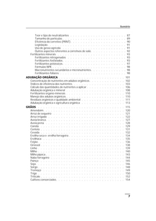 7
Teor e tipo de neutralizantes . . . . . . . . . . . . . . . . . . . . . . 87
Tamanho de partículas . . . . . . . . . . . . . . . . . . . . . . . . . 89
Eficiência do corretivo (PRNT). . . . . . . . . . . . . . . . . . . . . . 90
Legislação. . . . . . . . . . . . . . . . . . . . . . . . . . . . . . . 91
Uso de gesso agrícola . . . . . . . . . . . . . . . . . . . . . . . . . 91
Outros aspectos referentes a corretivos de solo. . . . . . . . . . . . . . 92
Fertilizantes minerais . . . . . . . . . . . . . . . . . . . . . . . . . . . 93
Fertilizantes nitrogenados . . . . . . . . . . . . . . . . . . . . . . . 93
Fertilizantes fosfatados. . . . . . . . . . . . . . . . . . . . . . . . . 93
Fertilizantes potássicos . . . . . . . . . . . . . . . . . . . . . . . . . 97
Fórmulas NPK . . . . . . . . . . . . . . . . . . . . . . . . . . . . . 98
Macronutrientes secundários e micronutrientes. . . . . . . . . . . . . . 98
Fertilizantes foliares . . . . . . . . . . . . . . . . . . . . . . . . . . 98
ADUBAÇÃO ORGÂNICA . . . . . . . . . . . . . . . . . . . . . . . . . . 101
Concentração de nutrientes em adubos orgânicos. . . . . . . . . . . . . . 102
Índices de eficiência dos nutrientes . . . . . . . . . . . . . . . . . . . . 103
Cálculo das quantidades de nutrientes a aplicar . . . . . . . . . . . . . . . 106
Adubação orgânica e mineral . . . . . . . . . . . . . . . . . . . . . . . 108
Fertilizantes organo-minerais . . . . . . . . . . . . . . . . . . . . . . . 110
Manejo dos adubos orgânicos . . . . . . . . . . . . . . . . . . . . . . . 110
Resíduos orgânicos e qualidade ambiental . . . . . . . . . . . . . . . . . 111
Adubação orgânica e agricultura orgânica . . . . . . . . . . . . . . . . . 113
GRÃOS . . . . . . . . . . . . . . . . . . . . . . . . . . . . . . . . . . 115
Amendoim. . . . . . . . . . . . . . . . . . . . . . . . . . . . . . . . 120
Arroz de sequeiro . . . . . . . . . . . . . . . . . . . . . . . . . . . . 121
Arroz irrigado . . . . . . . . . . . . . . . . . . . . . . . . . . . . . . 122
Aveia branca. . . . . . . . . . . . . . . . . . . . . . . . . . . . . . . 127
Aveia preta . . . . . . . . . . . . . . . . . . . . . . . . . . . . . . . 128
Canola . . . . . . . . . . . . . . . . . . . . . . . . . . . . . . . . . 129
Centeio . . . . . . . . . . . . . . . . . . . . . . . . . . . . . . . . . 131
Cevada . . . . . . . . . . . . . . . . . . . . . . . . . . . . . . . . . 132
Ervilha seca e ervilha forrageira . . . . . . . . . . . . . . . . . . . . . . 134
Ervilhaca . . . . . . . . . . . . . . . . . . . . . . . . . . . . . . . . 135
Feijão . . . . . . . . . . . . . . . . . . . . . . . . . . . . . . . . . . 136
Girassol . . . . . . . . . . . . . . . . . . . . . . . . . . . . . . . . . 138
Linho . . . . . . . . . . . . . . . . . . . . . . . . . . . . . . . . . . 139
Milho . . . . . . . . . . . . . . . . . . . . . . . . . . . . . . . . . . 140
Milho pipoca . . . . . . . . . . . . . . . . . . . . . . . . . . . . . . . 143
Nabo forrageiro . . . . . . . . . . . . . . . . . . . . . . . . . . . . . 144
Painço . . . . . . . . . . . . . . . . . . . . . . . . . . . . . . . . . 145
Soja. . . . . . . . . . . . . . . . . . . . . . . . . . . . . . . . . . . 146
Sorgo . . . . . . . . . . . . . . . . . . . . . . . . . . . . . . . . . . 148
Tremoço . . . . . . . . . . . . . . . . . . . . . . . . . . . . . . . . 149
Trigo . . . . . . . . . . . . . . . . . . . . . . . . . . . . . . . . . . 150
Triticale . . . . . . . . . . . . . . . . . . . . . . . . . . . . . . . . . 152
Cultivos consorciados. . . . . . . . . . . . . . . . . . . . . . . . . . . 154
Sumário
 