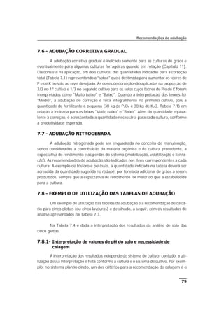 7.6 - ADUBAÇÃO CORRETIVA GRADUAL
A adubação corretiva gradual é indicada somente para as culturas de grãos e
eventualmente para algumas culturas forrageiras quando em rotação (Capítulo 11).
Ela consiste na aplicação, em dois cultivos, das quantidades indicadas para a correção
total (Tabela 7.1) representando a "sobra" que é destinada para aumentar os teores de
P e de K no solo ao nível desejado. As doses de correção são aplicadas na proporção de
2/3 no 1º cultivo e 1/3 no segundo cultivo para os solos cujos teores de P e de K forem
interpretados como "Muito baixo" e "Baixo". Quando a interpretação dos teores for
"Médio", a adubação de correção é feita integralmente no primeiro cultivo, pois a
quantidade de fertilizante é pequena (30 kg de P2O5 e 30 kg de K2O, Tabela 7.1) em
relação à indicada para as faixas "Muito baixo" e "Baixo". Além da quantidade equiva-
lente à correção, é acrescentada a quantidade necessária para cada cultura, conforme
a produtividade esperada.
7.7 - ADUBAÇÃO NITROGENADA
A adubação nitrogenada pode ser enquadrada no conceito de manutenção,
sendo consideradas a contribuição da matéria orgânica e da cultura precedente, a
expectativa de rendimento e as perdas do sistema (imobilização, volatilização e lixivia-
ção). As recomendações de adubação são indicadas nos itens correspondentes a cada
cultura. A exemplo de fósforo e potássio, a quantidade indicada na tabela deverá ser
acrescida da quantidade sugerida no rodapé, por tonelada adicional de grãos a serem
produzidos, sempre que a expectativa de rendimento for maior do que a estabelecida
para a cultura.
7.8 - EXEMPLO DE UTILIZAÇÃO DAS TABELAS DE ADUBAÇÃO
Um exemplo de utilização das tabelas de adubação e a recomendação de calcá-
rio para cinco glebas (ou cinco lavouras) é detalhado, a seguir, com os resultados de
análise apresentados na Tabela 7.3.
Na Tabela 7.4 é dada a interpretação dos resultados da análise de solo das
cinco glebas.
7.8.1- Interpretação de valores de pH do solo e necessidade de
calagem
A interpretação dos resultados independe do sistema de cultivo; contudo, a uti-
lização dessa interpretação é feita conforme a cultura e o sistema de cultivo. Por exem-
plo, no sistema plantio direto, um dos critérios para a recomendação de calagem é o
79
Recomendações de adubação
 