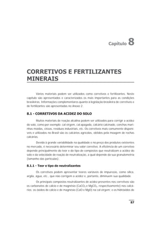 CORRETIVOS E FERTILIZANTES
MINERAIS
Vários materiais podem ser utilizados como corretivos e fertilizantes. Neste
capítulo são apresentados e caracterizados os mais importantes para as condições
brasileiras. Informações complementares quanto à legislação brasileira de corretivos e
de fertilizantes são apresentadas no Anexo 2.
8.1 - CORRETIVOS DA ACIDEZ DO SOLO
Muitos materiais de reação alcalina podem ser utilizados para corrigir a acidez
do solo, como por exemplo: cal virgem, cal apagada, calcário calcinado, conchas mari-
nhas moídas, cinzas, resíduos industriais, etc. Os corretivos mais comumente disponí-
veis e utilizados no Brasil são os calcários agrícolas, obtidos pela moagem de rochas
calcárias.
Devido à grande variabilidade na qualidade e no preço dos produtos existentes
no mercado, é necessário determinar seu valor corretivo. A eficiência de um corretivo
depende principalmente do teor e do tipo de compostos que neutralizam a acidez do
solo e da velocidade de reação de neutralização, a qual depende da sua granulometria
(tamanho das partículas).
8.1.1 - Teor e tipo de neutralizantes
Os corretivos podem apresentar teores variáveis de impurezas, como sílica,
argila, água, etc., que não corrigem a acidez e, portanto, diminuem sua qualidade.
Os principais compostos neutralizantes de acidez presentes nos corretivos são
os carbonatos de cálcio e de magnésio (CaCO3 e MgCO3, respectivamente) nos calcá-
rios; os óxidos de cálcio e de magnésio (CaO e MgO) na cal virgem; e os hidróxidos de
87
Capítulo 8
 