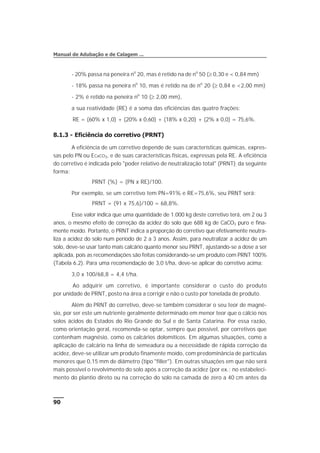 - 20% passa na peneira no
20, mas é retido na de no
50 (³ 0,30 e < 0,84 mm)
- 18% passa na peneira no
10, mas é retido na de no
20 (³ 0,84 e <2,00 mm)
- 2% é retido na peneira no
10 (³ 2,00 mm),
a sua reatividade (RE) é a soma das eficiências das quatro frações:
RE = (60% x 1,0) + (20% x 0,60) + (18% x 0,20) + (2% x 0,0) = 75,6%.
8.1.3 - Eficiência do corretivo (PRNT)
A eficiência de um corretivo depende de suas características químicas, expres-
sas pelo PN ou ECaCO3, e de suas características físicas, expressas pela RE. A eficiência
do corretivo é indicada pelo "poder relativo de neutralização total" (PRNT), da seguinte
forma:
PRNT (%) = (PN x RE)/100.
Por exemplo, se um corretivo tem PN=91% e RE=75,6%, seu PRNT será:
PRNT = (91 x 75,6)/100 = 68,8%.
Esse valor indica que uma quantidade de 1.000 kg deste corretivo terá, em 2 ou 3
anos, o mesmo efeito de correção da acidez do solo que 688 kg de CaCO3 puro e fina-
mente moído. Portanto, o PRNT indica a proporção do corretivo que efetivamente neutra-
liza a acidez do solo num período de 2 a 3 anos. Assim, para neutralizar a acidez de um
solo, deve-se usar tanto mais calcário quanto menor seu PRNT, ajustando-se a dose a ser
aplicada, pois as recomendações são feitas considerando-se um produto com PRNT 100%
(Tabela 6.2). Para uma recomendação de 3,0 t/ha, deve-se aplicar do corretivo acima:
3,0 x 100/68,8 = 4,4 t/ha.
Ao adquirir um corretivo, é importante considerar o custo do produto
por unidade de PRNT, posto na área a corrigir e não o custo por tonelada de produto.
Além do PRNT do corretivo, deve-se também considerar o seu teor de magné-
sio, por ser este um nutriente geralmente determinado em menor teor que o cálcio nos
solos ácidos do Estados do Rio Grande do Sul e de Santa Catarina. Por essa razão,
como orientação geral, recomenda-se optar, sempre que possível, por corretivos que
contenham magnésio, como os calcários dolomíticos. Em algumas situações, como a
aplicação de calcário na linha de semeadura ou a necessidade de rápida correção da
acidez, deve-se utilizar um produto finamente moído, com predominância de partículas
menores que 0,15 mm de diâmetro (tipo "filler"). Em outras situações em que não será
mais possível o revolvimento do solo após a correção da acidez (por ex.: no estabeleci-
mento do plantio direto ou na correção do solo na camada de zero a 40 cm antes da
90
Manual de Adubação e de Calagem ...
 