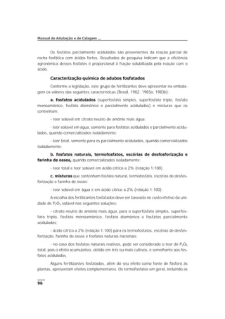 Os fosfatos parcialmente acidulados são provenientes da reação parcial de
rocha fosfática com ácidos fortes. Resultados de pesquisa indicam que a eficiência
agronômica desses fosfatos é proporcional à fração solubilizada pela reação com o
ácido.
Caracterização química de adubos fosfatados
Conforme a legislação, este grupo de fertilizantes deve apresentar na embala-
gem os valores das seguintes características (Brasil, 1982; 1983a; 1983b):
a. fosfatos acidulados (superfosfato simples, superfosfato triplo, fosfato
monoamônico, fosfato diamônico e parcialmente acidulados) e misturas que os
contenham:
- teor solúvel em citrato neutro de amônio mais água;
- teor solúvel em água, somente para fosfatos acidulados e parcialmente acidu-
lados, quando comercializados isoladamente;
- teor total, somente para os parcialmente acidulados, quando comercializados
isoladamente;
b. fosfatos naturais, termofosfatos, escórias de desfosforização e
farinha de ossos, quando comercializados isoladamente:
- teor total e teor solúvel em ácido cítrico a 2% (relação 1:100).
c. misturas que contenham fosfato natural, termofosfato, escórias de desfos-
forização e farinha de ossos:
- teor solúvel em água e em ácido cítrico a 2% (relação 1:100).
A escolha dos fertilizantes fosfatados deve ser baseada no custo efetivo da uni-
dade de P2O5 solúvel nas seguintes soluções:
- citrato neutro de amônio mais água, para o superfosfato simples, superfos-
fato triplo, fosfato monoamônico, fosfato diamônico e fosfatos parcialmente
acidulados;
- ácido cítrico a 2% (relação 1:100) para os termofosfatos, escórias de desfos-
forização, farinha de ossos e fosfatos naturais nacionais;
- no caso dos fosfatos naturais reativos, pode ser considerado o teor de P2O5
total, pois o efeito acumulativo, obtido em três ou mais cultivos, é semelhante aos fos-
fatos acidulados.
Alguns fertilizantes fosfatados, além do seu efeito como fonte de fósforo às
plantas, apresentam efeitos complementares. Os termofosfatos em geral, incluindo as
96
Manual de Adubação e de Calagem ...
 