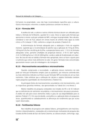 K2O posto na propriedade, caso não haja recomendação específica para a cultura.
Outras informações referentes a adubos potássicos constam no Anexo 2.
8.2.4 - Fórmulas NPK
A análise de solo, a cultura e outros critérios técnicos devem ser utilizados para
indicar a fórmula do fertilizante, quando for o caso. Deve-se optar pela fórmula que
apresentar o menor custo por unidade de NPK, entregue na propriedade. Nos cálculos,
considerar o teor de P2O5 solúvel em citrato neutro de amônio mais água ou ácido
cítrico a 2% (relação 1:100), conforme a origem do produto (Tabela 8.4).
A determinação da fórmula adequada para a adubação é feita da seguinte
maneira: supondo que a recomendação de plantio seja a aplicação de 10 kg de N/ha,
120 kg de P2O5/ha e de 80 kg de K2O/ha, a proporção básica será: 1:12:8. As fórmulas
adequadas serão, portanto (múltiplos da proporção básica): 2-18-12 (667 kg/ha),
2-24-16 (500 kg/ha) ou 3-30-20 (400 kg/ha), sendo o saldo de N adicionado em cober-
tura. No caso de não ser obtida a fórmula mais apropriada, deve-se fazer o ajuste para
o nutriente que estiver mais deficiente no solo. Em geral, fórmulas mais concentradas
apresentam menor custo de embalagem e de transporte.
8.2.5 - Macronutrientes secundários e micronutrientes
Quando comprovada a necessidade, a aplicação desses nutrientes via solo
pode ser feita por fertilizantes simples (sais ou quelatos), por misturas contendo dois
ou mais elementos (silicatos ou fritas) ou por fórmulas NPK acrescidas de um ou mais
nutrientes. Cabe enfatizar que a utilização de calcário e adubos fosfatados também
repõe pequenas quantidades de micronutrientes (Tabela 8.5).
As principais fontes de macronutrientes secundários e de micronutrientes, com
as respectivas garantias mínimas, são apresentadas na Tabela 8.6 e no Anexo 2.
Muitos trabalhos de pesquisa conduzidos nos Estados do RS e de SC indicam
que as deficiências de nutrientes secundários e micronutrientes são pouco prováveis.
A análise do solo para esses elementos indica o grau de sua disponibilidade para as
plantas (Tabela 5.7). Em caso de dúvida, aconselha-se a aplicação deles em pequenas
áreas, quantificando-se cuidadosamente as diferenças de rendimento que por acaso
sejam observadas.
8.2.6 - Fertilizantes foliares
Nos trabalhos de pesquisa com adubos foliares, principalmente com macronu-
trientes e bioestimulantes, conduzidos até o momento por instituições de pesquisa dos
Estados do Rio Grande do Sul e de Santa Catarina, as culturas anuais, como trigo, soja,
98
Manual de Adubação e de Calagem ...
 