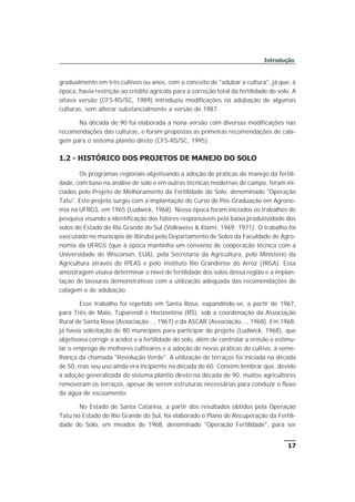 gradualmente em três cultivos ou anos, com o conceito de "adubar a cultura", já que, à
época, havia restrição ao crédito agrícola para a correção total da fertilidade do solo. A
oitava versão (CFS-RS/SC, 1989) introduziu modificações na adubação de algumas
culturas, sem alterar substancialmente a versão de 1987.
Na década de 90 foi elaborada a nona versão com diversas modificações nas
recomendações das culturas, e foram propostas as primeiras recomendações de cala-
gem para o sistema plantio direto (CFS-RS/SC, 1995).
1.2 - HISTÓRICO DOS PROJETOS DE MANEJO DO SOLO
Os programas regionais objetivando a adoção de práticas de manejo da fertili-
dade, com base na análise de solo e em outras técnicas modernas de campo, foram ini-
ciados pelo Projeto de Melhoramento da Fertilidade do Solo, denominado "Operação
Tatu". Este projeto surgiu com a implantação do Curso de Pós-Graduação em Agrono-
mia na UFRGS, em 1965 (Ludwick, 1968). Nessa época foram iniciados os trabalhos de
pesquisa visando a identificação dos fatores responsáveis pela baixa produtividade dos
solos do Estado do Rio Grande do Sul (Volkweiss & Klamt, 1969; 1971). O trabalho foi
executado no município de Ibirubá pelo Departamento de Solos da Faculdade de Agro-
nomia da UFRGS (que à época mantinha um convênio de cooperação técnica com a
Universidade de Wisconsin, EUA), pela Secretaria da Agricultura, pelo Ministério da
Agricultura através do IPEAS e pelo Instituto Rio Grandense do Arroz (IRGA). Essa
amostragem visava determinar o nível de fertilidade dos solos dessa região e a implan-
tação de lavouras demonstrativas com a utilização adequada das recomendações de
calagem e de adubação.
Esse trabalho foi repetido em Santa Rosa, expandindo-se, a partir de 1967,
para Três de Maio, Tuparendi e Horizontina (RS), sob a coordenação da Associação
Rural de Santa Rosa (Associação..., 1967) e da ASCAR (Associação..., 1968). Em 1968,
já havia solicitação de 80 municípios para participar do projeto (Ludwick, 1968), que
objetivava corrigir a acidez e a fertilidade do solo, além de controlar a erosão e estimu-
lar o emprego de melhores cultivares e a adoção de novas práticas de cultivo, à seme-
lhança da chamada "Revolução Verde". A utilização de terraços foi iniciada na década
de 50, mas seu uso ainda era incipiente na década de 60. Convém lembrar que, devido
à adoção generalizada do sistema plantio direto na década de 90, muitos agricultores
removeram os terraços, apesar de serem estruturas necessárias para conduzir o fluxo
da água de escoamento.
No Estado de Santa Catarina, a partir dos resultados obtidos pela Operação
Tatu no Estado do Rio Grande do Sul, foi elaborado o Plano de Recuperação da Fertili-
dade do Solo, em meados de 1968, denominado "Operação Fertilidade", para ser
17
Introdução
 
