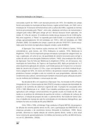 executado a partir de 1969 e com duração prevista até 1975. Os trabalhos de campo
foram executados no município de Nova Veneza, região sul do Estado, em 1969, com a
instalação de 16 lavouras demonstrativas com a cultura do milho, seguindo as normas
técnicas preconizadas pelo "Plano", entre elas, adubação corretiva e de manutenção e
calagem pelo índice SMP para atingir pH 6,0. Nessas lavouras foram aplicadas, em
média, 8,1 t/ha de calcário. O rendimento médio dessas lavouras foi de 5.040 kg/ha.
Nos anos seguintes, o "Plano" se expandiu para todo Estado, e o consumo do calcário
atingiu aproximadamente 50 mil toneladas em 1970 e 300 mil toneladas em 1980
(Pundek, 2000). Os trabalhos de campo, a partir da safra de 1970/1971, foram execu-
tados pela Secretaria da Agricultura daquele estado e pela ACARESC.
A Operação Tatu manteve ações intensas até 1974 (Klamt & Santos, 1974),
estendendo-se, pelo menos, até 1976 (Volkweiss & Ludwick, 1976; Mielniczuk &
Anghinoni, 1976). Ela foi importante porque introduziu o princípio da calagem total, ou
seja, a aplicação, em uma só vez, da quantidade de calcário necessária para corrigir a
acidez do solo ao nível desejado (Volkweiss & Klamt, 1969). Uma avaliação dos efeitos
da Operação Tatu foi feita por Mielniczuk & Anghinoni (1976), em 20 lavouras, nos
municípios de Santa Rosa, de Tapera e de Espumoso (RS). Após um período de 5 a 7
anos da primeira aplicação de calcário, o pH médio passou de 4,8 para 5,6 e a necessi-
dade de calcário de 6,9 para 2,2 t/ha, o que correspondia a um efeito residual da pri-
meira calagem de 50%. Os teores de fósforo e de potássio estavam adequados, e os
produtores haviam corrigido o solo no restante de suas propriedades, obtendo altos
rendimentos dos cultivos; demonstravam também entusiasmo pela utilização de práti-
cas de melhoria da fertilidade e conservação do solo.
Na década de 80 e em seqüência à Operação Tatu, foi iniciado no RS o Projeto
Integrado de Uso e Conservação do Solo (PIUCS) visando a redução da intensidade de
preparo e de aumento da cobertura vegetal do solo. O projeto foi executado entre
1979 e 1985 (Mielniczuk et al., 2000). Esse trabalho contribuiu para o início de uma
agricultura com enfoque conservacionista em grande escala no Estado do RS, ado-
tando-se as práticas de eliminação da queima da resteva, a utilização de culturas de
cobertura, a redução do preparo do solo e o plantio direto. No Estado de Santa Cata-
rina o trabalho de manejo do solo foi centralizado em microbacias hidrográficas, que
também foi feito no Estado do RS pela EMATER.
Entre 1994 e 1998, a Embrapa Trigo conduziu o Projeto METAS, de pesquisa e
de difusão do sistema plantio direto no RS, com a participação da EMATER-RS e de
empresas privadas e de assistência técnica (Denardin & Kochhann, 1999). Nesse
período, observou-se rápida adoção do sistema plantio direto, sendo a área atual
nesse sistema de aproximadamente 3,8 milhões de hectares no RS e de 800 mil hecta-
res em SC (Wiethölter, 2002b).
18
Manual de Adubação e de Calagem …
 