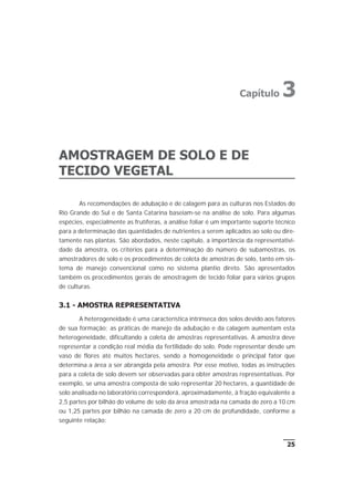 AMOSTRAGEM DE SOLO E DE
TECIDO VEGETAL
As recomendações de adubação e de calagem para as culturas nos Estados do
Rio Grande do Sul e de Santa Catarina baseiam-se na análise de solo. Para algumas
espécies, especialmente as frutíferas, a análise foliar é um importante suporte técnico
para a determinação das quantidades de nutrientes a serem aplicados ao solo ou dire-
tamente nas plantas. São abordados, neste capítulo, a importância da representativi-
dade da amostra, os critérios para a determinação do número de subamostras, os
amostradores de solo e os procedimentos de coleta de amostras de solo, tanto em sis-
tema de manejo convencional como no sistema plantio direto. São apresentados
também os procedimentos gerais de amostragem de tecido foliar para vários grupos
de culturas.
3.1 - AMOSTRA REPRESENTATIVA
A heterogeneidade é uma característica intrínseca dos solos devido aos fatores
de sua formação; as práticas de manejo da adubação e da calagem aumentam esta
heterogeneidade, dificultando a coleta de amostras representativas. A amostra deve
representar a condição real média da fertilidade do solo. Pode representar desde um
vaso de flores até muitos hectares, sendo a homogeneidade o principal fator que
determina a área a ser abrangida pela amostra. Por esse motivo, todas as instruções
para a coleta de solo devem ser observadas para obter amostras representativas. Por
exemplo, se uma amostra composta de solo representar 20 hectares, a quantidade de
solo analisada no laboratório corresponderá, aproximadamente, à fração equivalente a
2,5 partes por bilhão do volume de solo da área amostrada na camada de zero a 10 cm
ou 1,25 partes por bilhão na camada de zero a 20 cm de profundidade, conforme a
seguinte relação:
25
Capítulo 3
 