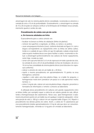 amostragem do solo no sistema plantio direto consolidado, recomenda-se amostrar a
camada de zero a 10 cm de profundidade. Ocasionalmente, a amostragem na camada
de 10 a 20 cm pode ser útil para verificar se há limitações de fertilidade nessa camada,
mormente quanto à acidez do solo.
Procedimento de coleta com pá-de-corte
a. Em lavouras adubadas em linha
O procedimento para a coleta consiste em:
- localizar na lavoura as linhas de adubação (linhas de plantas);
- remover da superfície a vegetação, as folhas, os ramos e as pedras;
- cavar uma pequena trincheira (cova), conforme ilustrado na Figura 3.4, com a
largura correspondente ao espaçamento entre as linhas do último cultivo,
tendo-se o cuidado de que a linha em que foi aplicado o adubo esteja locali-
zada na parte mediana dessa cova (para facilitar a coleta, recomenda-se efe-
tuar a amostragem preferencialmente nas culturas de menor espaçamento,
como trigo, cevada ou soja);
- cortar com a pá uma fatia de 3 a 5 cm de espessura em toda a parede da cova,
na camada de zero a 20 cm de profundidade na fase de instalação e de zero a
10 cm na fase consolidada do sistema plantio direto (esta fatia deve ter espes-
sura uniforme);
- colocar a amostra de solo em um balde de » 20 litros;
- repetir o mesmo procedimento em aproximadamente 15 pontos na área
homogênea a amostrar;
- espalhar o solo sobre uma lona plástica limpa, se o balde for pequeno, e
homogeneizar muito bem (umedecer um pouco se o solo apresentar muitos
torrões); e,
- retirar ½ kg do solo, colocar em saco de plástico limpo, etiquetar, preencher o
formulário de informações e remeter a amostra ao laboratório.
A utilização desse procedimento em culturas com grande espaçamento entre
as linhas (milho, por exemplo) requer a coleta de um volume grande de solo, dificul-
tando a homogeneização das subamostras. Nesse caso, após homogeneizar a suba-
mostra do primeiro ponto em um balde (ou em qualquer recipiente adequado), retirar
uma porção de solo (± 300 g) e colocar em um segundo balde (Figura 3.4). Repetir o
procedimento nos demais pontos de coleta. Assim, a coleta de 15 subamostras por
esse procedimento totaliza aproximadamente 4,5 kg de solo que deve ser convenien-
temente homogeneizado, retirando-se ½ kg para ser enviado ao laboratório.
32
Manual de Adubação e de Calagem …
 