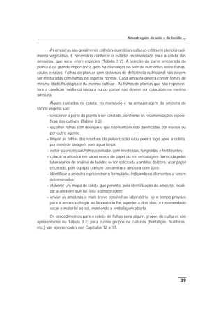 As amostras são geralmente colhidas quando as culturas estão em pleno cresci-
mento vegetativo. É necessário conhecer o estádio recomendado para a coleta das
amostras, que varia entre espécies (Tabela 3.2). A seleção da parte amostrada da
planta é de grande importância, pois há diferenças no teor de nutrientes entre folhas,
caules e raízes. Folhas de plantas com sintomas de deficiência nutricional não devem
ser misturadas com folhas de aspecto normal. Cada amostra deverá conter folhas de
mesma idade fisiológica e do mesmo cultivar. As folhas de plantas que não represen-
tem a condição média da lavoura ou do pomar não devem ser colocadas na mesma
amostra.
Alguns cuidados na coleta, no manuseio e na armazenagem da amostra de
tecido vegetal são:
– selecionar a parte da planta a ser coletada, conforme as recomendações especí-
ficas dos cultivos (Tabela 3.2);
– escolher folhas sem doenças e que não tenham sido danificadas por insetos ou
por outro agente;
– limpar as folhas dos resíduos de pulverização e/ou poeira logo após a coleta,
por meio de lavagem com água limpa;
– evitar o contato das folhas coletadas com inseticidas, fungicidas e fertilizantes;
– colocar a amostra em sacos novos de papel ou em embalagem fornecida pelos
laboratórios de análise de tecido; se for solicitada a análise de boro, usar papel
encerado, pois o papel comum contamina a amostra com boro;
– identificar a amostra e preencher o formulário, indicando os elementos a serem
determinados;
– elaborar um mapa de coleta que permita, pela identificação da amostra, locali-
zar a área em que foi feita a amostragem;
– enviar as amostras o mais breve possível ao laboratório; se o tempo previsto
para a amostra chegar ao laboratório for superior a dois dias, é recomendado
secar o material ao sol, mantendo a embalagem aberta.
Os procedimentos para a coleta de folhas para alguns grupos de culturas são
apresentados na Tabela 3.2; para outros grupos de culturas (hortaliças, frutíferas,
etc.) são apresentados nos Capítulos 12 a 17.
39
Amostragem de solo e de tecido ...
 