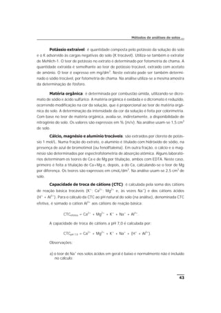Potássio extraível: é quantidade composta pelo potássio da solução do solo
e o K adsorvido às cargas negativas do solo (K trocável). Utiliza-se também o extrator
de Mehlich-1. O teor de potássio no extrato é determinado por fotometria de chama. A
quantidade extraída é semelhante ao teor de potássio trocável, extraído com acetato
de amônio. O teor é expresso em mg/dm3
. Neste extrato pode ser também determi-
nado o sódio trocável, por fotometria de chama. Na análise utiliza-se a mesma amostra
da determinação de fósforo.
Matéria orgânica: é determinada por combustão úmida, utilizando-se dicro-
mato de sódio e ácido sulfúrico. A matéria orgânica é oxidada e o dicromato é reduzido,
ocorrendo modificação na cor da solução, que é proporcional ao teor de matéria orgâ-
nica do solo. A determinação da intensidade da cor da solução é feita por colorimetria.
Com base no teor de matéria orgânica, avalia-se, indiretamente, a disponibilidade de
nitrogênio do solo. Os valores são expressos em % (m/v). Na análise usam-se 1,5 cm3
de solo.
Cálcio, magnésio e alumínio trocáveis: são extraídos por cloreto de potás-
sio 1 mol/L. Numa fração do extrato, o alumínio é titulado com hidróxido de sódio, na
presença de azul de bromotimol (ou fenolftaleína). Em outra fração, o cálcio e o mag-
nésio são determinados por espectrofotometria de absorção atômica. Alguns laborató-
rios determinam os teores de Ca e de Mg por titulação, ambos com EDTA. Neste caso,
primeiro é feita a titulação de Ca+Mg e, depois, a do Ca, calculando-se o teor de Mg
por diferença. Os teores são expressos em cmolc/dm3
. Na análise usam-se 2,5 cm3
de
solo.
Capacidade de troca de cátions (CTC): é calculada pela soma dos cátions
de reação básica trocáveis (K+
; Ca2+
; Mg2+
e, às vezes Na+
) e dos cátions ácidos
(H+
+ Al3+
). Para o cálculo da CTC ao pH natural do solo (na análise), denominada CTC
efetiva, é somado o cátion Al3+
aos cátions de reação básica:
CTCefetiva = Ca2+
+ Mg2+
+ K+
+ Na+
+ Al3+
.
A capacidade de troca de cátions a pH 7,0 é calculada por:
CTCpH 7,0 = Ca2+
+ Mg2+
+ K+
+ Na+
+ (H+
+ Al3+
).
Observações:
a) o teor de Na+
nos solos ácidos em geral é baixo e normalmente não é incluído
no cálculo;
43
Métodos de análises de solos ...
 