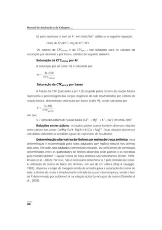 b) para expressar o teor de K+
em cmolc/dm3
, utiliza-se a seguinte equação:
cmolc de K+
/dm3
= mg de K+
/ 391.
Os valores da CTCefetiva e da CTCpH 7,0 são utilizados para os cálculos da
saturação por alumínio e por bases, obtidos da seguinte maneira:
Saturação da CTCefetiva por Al
A saturação por Al (valor m) é calculada por:
m =
Al
CTCefetiva
´100
Saturação da CTCpH 7,0 por bases
A fração da CTC (calculada a pH 7,0) ocupada pelos cátions de reação básica
representa a porcentagem das cargas negativas do solo neutralizadas por cátions de
reação básica, denominada saturação por bases (valor V), sendo calculada por:
V =
S
CTCpH
´100
7 0
,
em que:
S = soma dos cátions de reação básica (Ca2+
+ Mg2+
+ K+
+ Na+
) em cmolc /dm3
.
Relações entre cátions: os laudos podem conter também diversas relações
entre cátions tais como: Ca/Mg; Ca/K; Mg/K e K/(Ca + Mg)½
. Estas relações devem ser
calculadas utilizando-se unidades iguais de expressão de resultados.
Determinação alternativa de fósforo por resina de troca aniônica: essa
determinação é recomendada para solos adubados com fosfato natural nos últimos
dois anos. Em solos não adubados com fosfatos naturais, os coeficientes de correlação
determinados entre as quantidades de fósforo absorvido pelas plantas e as extraídas
pelo método Mehlich-1 ou por resina de troca aniônica são semelhantes (Kroth, 1998;
Bissani et al., 2002). Por isso, não é necessário determinar o P pelo método da resina.
A utilização de resina de troca em lâminas, em vez de em esfera (Raij & Quaggio,
1983), dispensa a etapa de moagem úmida da amostra para a separação da resina do
solo; a lâmina de resina é simplesmente retirada da suspensão com pinça, sendo o teor
de P determinado por colorimetria na solução ácida da extração da resina (Gianello et
al., 2005).
44
Manual de Adubação e de Calagem ...
 
