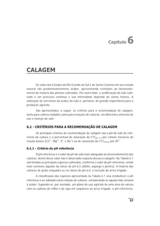 CALAGEM
Os solos dos Estados do Rio Grande do Sul e de Santa Catarina em seu estado
natural são predominantemente ácidos, apresentando restrições ao desenvolvi-
mento da maioria das plantas cultivadas. Por outro lado, a acidificação do solo culti-
vado é um processo contínuo e sua intensidade depende de vários fatores. A
utilização de corretivos da acidez do solo é, portanto, de grande importância para a
produção agrícola.
São apresentados, a seguir, os critérios para a recomendação de calagem,
tanto para cultivos isolados como para rotações de culturas, em diferentes sistemas de
uso e manejo do solo.
6.1 - CRITÉRIOS PARA A RECOMENDAÇÃO DE CALAGEM
Os principais critérios de recomendação de calagem são o pH do solo de refe-
rência da cultura e o percentual de saturação da CTCpH 7,0 por cátions trocáveis de
reação básica (Ca2+
, Mg2+
, K+
e Na+
) ou de saturação da CTCefetiva por Al3+
.
6.1.1 - Critério do pH referência
O pH referência é o valor do pH do solo mais adequado ao desenvolvimento das
culturas. Acima desse valor não é observada resposta dessas à calagem. Na Tabela 6.1
são listadas as principais espécies cultivadas, conforme o valor do pH referência, sendo
mais sensíveis aquelas da classe de pH 6,5 (alfafa, aspargo e piretro). A maioria das
culturas de grãos enquadra-se na classe de pH 6,0, à exceção do arroz irrigado.
A classificação das espécies apresentada na Tabela 6.1 visa estabelecer o pH
referência a ser adotado numa rotação de culturas, considerando-se aquela mais sensível
à acidez. Supondo-se, por exemplo, um plano de uso agrícola de uma área de várzea
com os cultivos de milho e de soja em seqüência ao arroz irrigado, o pH referência,
57
Capítulo 6
 