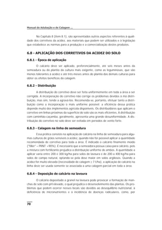 No Capítulo 8 (item 8.1), são apresentados outros aspectos referentes à quali-
dade dos corretivos da acidez, aos materiais que podem ser utilizados e à legislação
que estabelece as normas para a produção e a comercialização destes produtos.
6.8 - APLICAÇÃO DOS CORRETIVOS DA ACIDEZ DO SOLO
6.8.1 - Época de aplicação
O calcário deve ser aplicado, preferencialmente, até seis meses antes da
semeadura ou do plantio da cultura mais exigente, como as leguminosas, que são
menos tolerantes à acidez e até três meses antes do plantio das demais culturas para
obter os efeitos benéficos da calagem.
6.8.2 - Distribuição
A distribuição do corretivo deve ser feita uniformemente em toda a área a ser
corrigida. A incorporação do corretivo não corrige os problemas devidos à má distri-
buição, mas sim, tende a agravá-los. Recomenda-se, portanto, efetuar tanto a distri-
buição como a incorporação o mais uniforme possível; a eficiência dessa prática
depende muito dos implementos agrícola disponíveis. Os distribuidores que aplicam o
corretivo em linhas próximas da superfície do solo são os mais eficientes. A distribuição
com caminhão-caçamba, geralmente, apresenta uma grande desuniformidade. A dis-
tribuição do corretivo no solo deve ser evitada em períodos de vento forte.
6.8.3 - Calagem na linha de semeadura
Essa prática consiste na aplicação de calcário na linha de semeadura para algu-
mas culturas de grãos sensíveis à acidez, quando não for possível aplicar a quantidade
recomendada de corretivo para toda a área. É indicado o calcário finamente moído
("filler" – PRNT >90%). É necessário que a semeadora possua caixa para calcário, pois
a mistura com fertilizante prejudica a distribuição uniforme de ambos. A quantidade a
aplicar varia entre 200 e 300 kg/ha para solos de lavoura e de 200 a 400 kg/ha para
solos de campo natural, optando-se pela dose maior em solos argilosos. Quando a
acidez for muito elevada (necessidade de calagem ³ 7 t/ha), a aplicação de calcário na
linha deve ser usada somente se associada a uma calagem parcial em toda a área.
6.8.4 - Deposição de calcário na lavoura
O calcário depositado a granel na lavoura pode provocar a formação de man-
chas de solo com pH elevado, o qual prejudica o desenvolvimento das plantas. Os pro-
blemas que podem ocorrer nesses locais são devidos ao desequilíbrio nutricional, à
deficiência de micronutrientes e à incidência de doenças radiculares, como, por
70
Manual de Adubação e de Calagem ...
 