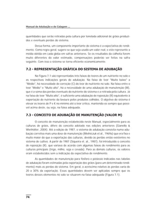 quantidades que serão retiradas pela cultura por tonelada adicional de grãos produzi-
dos e eventuais perdas do sistema.
Dessa forma, um componente importante do sistema é a expectativa de rendi-
mento. Como regra geral, sugere-se que seja usado um valor real, e este represente a
média obtida em cada gleba em safras anteriores. Se os resultados da colheita forem
muito diferentes do valor estimado, compensações poderão ser feitas na safra
seguinte. Com isso o sistema se torna eficiente economicamente.
7.2 - REPRESENTAÇÃO GRÁFICA DO SISTEMA DE ADUBAÇÃO
Na Figura 7.1 são representadas três faixas de teores de um nutriente no solo e
as respectivas indicações gerais de adubação. Na faixa de teor "Muito baixo" a
"Médio", há necessidade de correção (C) do teor de nutriente no solo. Na faixa entre o
teor "Médio" e "Muito alto", há a necessidade de uma adubação de manutenção (M),
que é a soma das perdas eventuais do nutriente do sistema e a retirada pela cultura. Já
na faixa de teor "Muito alto", é suficiente uma adubação de reposição (R) equivalente à
exportação do nutriente da lavoura pelos produtos colhidos. O objetivo do sistema é
elevar os teores de P e K no mínimo até o teor crítico, mantendo-os sempre que possí-
vel acima deste, ou seja, na faixa adequada.
7.3 - CONCEITO DE ADUBAÇÃO DE MANUTENÇÃO (VALOR M)
O conceito de manutenção estabelecido neste Manual, especialmente para as
culturas de grãos, difere do conceito adotado nas edições anteriores (Gianello &
Wiethölter, 2004). Até a edição de 1987, o sistema de adubação consistia numa adu-
bação corretiva mais uma dose de manutenção (Mielniczuk et al., 1969a) que era fixa e
muito maior do que a exportação das culturas, devido às perdas então existentes no
sistema de cultivo. A partir de 1987 (Siqueira et. al., 1987), foi introduzido o conceito
de reposição (R), que variava de acordo com algumas faixas de rendimento para as
culturas principais (trigo, milho, soja e cevada). Para as demais culturas, os valores
eram estabelecidos sem a indicação da expectativa de rendimento.
As quantidades de manutenção para fósforo e potássio indicadas nas tabelas
de adubação foram estimadas pela exportação dos grãos (para um determinado rendi-
mento) mais as perdas do sistema. Em geral, o acréscimo relativo às perdas varia de
20 a 30% da exportação. Essas quantidades devem ser aplicadas sempre que os
teores desses elementos no solo se situarem na faixa adequada (Figura 7.1).
74
Manual de Adubação e de Calagem ...
 