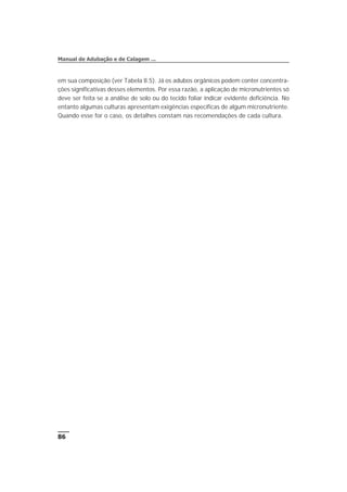 em sua composição (ver Tabela 8.5). Já os adubos orgânicos podem conter concentra-
ções significativas desses elementos. Por essa razão, a aplicação de micronutrientes só
deve ser feita se a análise de solo ou do tecido foliar indicar evidente deficiência. No
entanto algumas culturas apresentam exigências específicas de algum micronutriente.
Quando esse for o caso, os detalhes constam nas recomendações de cada cultura.
86
Manual de Adubação e de Calagem ...
 
