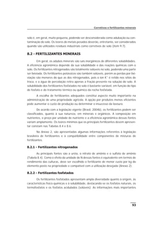 solo é, em geral, muito pequena, podendo ser desconsiderada como adubação ou con-
taminação do solo. Os teores de metais pesados deverão, entretanto, ser considerados
quando são utilizados resíduos industriais como corretivos de solo (item 9.7).
8.2 - FERTILIZANTES MINERAIS
Em geral, os adubos minerais são sais inorgânicos de diferentes solubilidades.
A eficiência agronômica depende da sua solubilidade e das reações químicas com o
solo. Os fertilizantes nitrogenados são totalmente solúveis no solo, podendo uma parte
ser lixiviada. Os fertilizantes potássicos são também solúveis, porém as perdas por lixi-
viação são menores do que as dos nitrogenados, pois o íon K+
é retido nos sítios de
troca, e a água de percolação retira apenas a fração presente na solução do solo. A
solubilidade dos fertilizantes fosfatados no solo é bastante variável, em função do tipo
de fosfato e do tratamento térmico ou químico da rocha fosfatada.
A escolha de fertilizantes adequados constitui aspecto muito importante na
administração de uma propriedade agrícola. A opção por produtos menos eficientes
pode aumentar o custo de produção ou determinar o insucesso da lavoura.
De acordo com a legislação vigente (Brasil, 2004b), os fertilizantes podem ser
classificados, quanto à sua natureza, em minerais e orgânicos. A composição em
nutrientes, o preço por unidade de nutriente e a eficiência agronômica dessas fontes
variam amplamente. Os teores mínimos que os principais fertilizantes devem apresen-
tar constam nas Tabelas 8.4 e 8.6.
No Anexo 2, são apresentadas algumas informações referentes à legislação
brasileira de fertilizantes e à compatibilidade entre componentes de misturas de
fertilizantes.
8.2.1 - Fertilizantes nitrogenados
As principais fontes são a uréia, o nitrato de amônio e o sulfato de amônio
(Tabela 8.4). Como o efeito da unidade de N dessas fontes é equivalente em termos de
rendimento das culturas, deve ser escolhido o fertilizante de menor custo por kg do
elemento posto na propriedade e compatível com a utilização desejada (Anexo 2).
8.2.2 - Fertilizantes fosfatados
Os fertilizantes fosfatados apresentam ampla diversidade quanto à origem, às
características físico-químicas e à solubilidade, destacando-se os fosfatos naturais, os
termofosfatos e os fosfatos acidulados (solúveis). As informações mais importantes
93
Corretivos e fertilizantes minerais
 