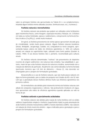sobre os principais fosfatos são apresentadas na Tabela 8.4, e as complementares,
incluindo alguns fosfatos menos utilizados (escórias, farinha de ossos, etc.), no Anexo 2.
Fosfatos naturais e termofosfatos
Os fosfatos naturais são produtos que podem ser utilizados como fertilizantes
após tratamentos físicos, como moagem, separação mecânica, flotação, etc. O fósforo
em todas as rochas fosfatadas, ígneas e sedimentares, está presente na forma de fos-
fato tricálcico [Ca3(PO4)2], sendo muito insolúvel.
Em geral, os fosfatos provenientes de rochas ígneas apresentam elevado grau
de cristalinidade, sendo muito pouco solúveis. Alguns fosfatos naturais brasileiros
(Araxá, Anitápolis, Jacupiranga, Catalão, etc.) enquadram-se nesta categoria, apre-
sentando baixos valores de índice de eficiência agronômica (< 50% em culturas
anuais) em relação ao superfosfato triplo, utilizado como fonte padrão (Goedert &
Lobato, 1984). O uso desses fosfatos não é, portanto, recomendado para culturas
anuais.
Os fosfatos naturais denominados "reativos" são provenientes de depósitos
recentes de origem sedimentar e de natureza não-cristalina. Sua solubilidade é, por-
tanto, maior do que a dos fosfatos naturais de natureza cristalina, aumentando com a
redução do diâmetro de partículas. Atualmente são comercializados na forma farelada
(partículas menores que 4,8 mm de diâmetro – Anexo 2), não devendo ser
empregados para o preparo de formulações granuladas.
Desaconselha-se o uso de fosfatos naturais, que são muito pouco solúveis em
água na forma granulada, pois os dados de pesquisa nos Estados do RS e de SC indi-
cam que a granulação desses fosfatos diminui muito sua eficiência agronômica nos
primeiros cultivos.
Os termofosfatos são obtidos pelo tratamento térmico de fosfatos naturais com
adição de compostos magnesianos e silícicos. São praticamente insolúveis em água,
mas apresentam alto índice de eficiência agronômica quando aplicados ao solo na
forma de pó.
Fosfatos solúveis e parcialmente acidulados
Os fosfatos solúveis são obtidos pela reação de rocha fosfática com os ácidos
sulfúrico (superfosfato simples) e fosfórico (superfosfato triplo) ou pela amoniação do
ácido fosfórico [fosfato monoamônico (MAP) e fosfato diamônico (DAP)]. São solúveis
em solução de citrato neutro de amônio + água e indicados para a granulação e para o
preparo de formulações granuladas.
95
Corretivos e fertilizantes minerais
 