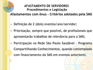 AFASTAMENTO DE SERVIDORES
Procedimentos e Legislação
Afastamentos com ônus - Critérios adotados pela SMS
• Definição de 2 (dois) eventos/ano/servidor;
• Priorização, sempre que possível, de profissionais que
apresentarão trabalhos de relevância para a SMS;
• Participação na Rede São Paulo Saudável - Programa
Compartilhando Conhecimentos, quando contemplado
com financiamento da SMS em eventos anteriores.
 