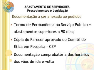 AFASTAMENTO DE SERVIDORES
Procedimentos e Legislação
• Termo de Permanência no Serviço Público =
afastamentos superiores a 90 dias;
• Cópia do Parecer aprovado do Comitê de
Ética em Pesquisa – CEP
• Documentação comprobatória dos horários
dos vôos de ida e volta
Documentação a ser anexada ao pedido:
 