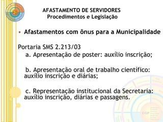AFASTAMENTO DE SERVIDORES
Procedimentos e Legislação
• Afastamentos com ônus para a Municipalidade
Portaria SMS 2.213/03
a. Apresentação de poster: auxílio inscrição;
b. Apresentação oral de trabalho científico:
auxílio inscrição e diárias;
c. Representação institucional da Secretaria:
auxílio inscrição, diárias e passagens.
 
