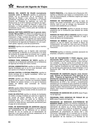 Manual del Agente de Viajes

MANUAL DEL AGENTE DE VIAJES (normalmente                    PARTE PRINCIPAL, a los efectos de la Resolución 876,
conocido como el ‘Manual’) significa la publicación         significa un Miembro que realiza un nombramiento, en el
editada con la autorización de la Conferencia de            caso de Subcontratación, el Miembro original que realiza
Agencias de Pasaje y que contiene los criterios de          un nombramiento.
acreditación adoptados por la Asamblea o el Consejo
Conjunto del Programa de Agencias, así como las             PERÍODO DE FACTURACIÓN significa el lapso de
Resoluciones de la IATA relativas al Programa de Agen-      tiempo, que puede comprender uno o más Períodos de
cias. Se entrega una copia del Manual a cada Local          Informe, para el cual se entrega una facturación. Su
Aprobado, y a cada solicitante que desee conseguir su       duración está establecida por la PAConf.
Acreditación de la IATA, y forma parte del Contrato de
Agencia de la IATA.                                         PERÍODO DE INFORME significa el período de tiempo
                                                            establecido por la Conferencia para declarar las ventas
MANUAL BSP PARA AGENTES (por lo general, deno-              de Agente.
minado ‘Manual BSP’) se refiere a la publicación que se
describe en el Anexo ‘I’ a la resolución 850 - Planes de    PERÍODO DE PAGO (SÓLO CANADÁ) significa el lapso
Facturación y Pago. Contiene las normas y los procedi-      de tiempo respecto al cual debe realizarse un pago a
mientos que se aplican a los agentes que operan según       través del Banco de Compensación.
las condiciones del BSP y se emite con la autorización de   PERÍODO DE REMESA significa el lapso de tiempo
la Conferencia de Agencias de Pasajeros con una super-      respecto al cual se realiza una remesa al Banco de
visión global, regional y local del procedimiento.          Compensación. No puede ser más corto que un Período
MIEMBRO significa una compañía aérea que es miembro         de Facturación, pero puede cubrir más de un Período de
de la IATA.                                                 Facturación.

NOMBRADO significa que el Agente está autorizada
para representar al Miembro en la promoción y la venta      PERSONA significa un individuo, sociedad, asociación de
de transporte de pasaje aéreo de acuerdo con, y sujetas     empresas, compañía o corporación.
a, todos los términos y condiciones del Contrato de
Agencia de Venta de Pasajes.                                PLAN DE FACTURACIÓN Y PAGO (algunas veces
NORMAS PARA AGENCIAS DE VENTA significa el                  denominado BSP) significa el método para ofrecer y
contenido de la Resolución pertinente de la Conferencia     emitir Documentos de Tráfico Estándar y otros formula-
de Agencias de Pasaje del mismo nombre.                     rios contables, y de dar cuenta de la emisión de estos
                                                            documentos, entre Miembros y Compañías Aéreas por un
OFICINA ADMINISTRATIVA significa la oficina principal       lado y Agentes Acreditados por otro, según se describe
Agente Acreditado que no es un Local Aprobado, pero         en las Normas para Agencias de Venta de Pasaje y en la
que aparee en la Relación de Agencias.                      Resolución 850 - Plan de Facturación y Pagos, y sus
                                                            Anexos.
OFICINA CENTRAL O OFICINA PRINCIPAL significa la
oficina principal de un Agente Acreditado, oficina que      PROGRAMA DE AGENCIAS (algunas veces denomi-
sera un Local Aprobado.                                     nado ‘Sistema de Distribución Para Agencias de la
                                                            IATA‘, ‘Programa de Agencias de IATA’, ‘Sistema de
OFICINA significa una Oficina Central o una Sucursal        Distribución Industrial de la IATA’, o ‘Programa para
desde la que se opera y controla una Impresora Satélite     Agencias de Pasaje de la IATA’) significa las diversas
de Billetes de manera remota y a la que la Impresora        Resoluciones de IATA y las normas y procedimientos
Satélite de Billetes está conectada de manera               adoptados por la Conferencia para mantener los estánda-
electrónica.                                                res generales y las prácticas industriales para la venta de
                                                            transporte aéreo internacional por parte de Agente Acre-
OPATB significa Billete Electrónico/Tarjeta de Embarque     ditados. Este incluye la acreditación, asuntos del BSP y
Transicional Fuera de los Locales emitido de acuerdo con    la formación.
la Resolución 722a.
                                                            PROGRAMA DE AGENCIAS DE LA IATA véase Progra-
PAGO EN EFECTIVO significa la retirada de facilidades       ma de Agencias.
de crédito y el pago inmediato por parte de un Agente de
las sumas de dinero debidas al ser emitido un               PROGRAMA PARA AGENCIAS DE PASAJE DE LA
Documento de Tráfico por parte de un Miembro o              IATA véase Programa de Agencias.
Compañía Aérea, con, a menos que se especifique lo
contrario en estas Normas, autorización permanente para     PROVEEDOR DE SERVICIOS ELECTRÓNICOS DE
el pago de la remuneración.                                 RESERVA (ERSP) significa una Persona establecida en
                                                            Internet o en otro servicio en línea que da publicidad a la
PANEL DE INVESTIGACIÓN DE AGENCIAS (algunas                 información de reserva en el mismo formato que el
veces conocido como ‘AIP’) significa un panel formado       ofrecido por el sistema o CRS de un Miembro. El ‘ERSP’
por representantes de los Miembros en un territorio         ofrece al usuario instrucciones, formatos de pantalla,
formado de vez en cuando por el Administrador de            posibilidades de presentación en tiempo real u otra
Agencias y que ejecuta las funciones establecidos en la     información relacionada con el inventario de un provee-
Sección 3 de la Resolución 800.                             dor de viajes. El ‘ERSP’ ofrece a sus usuarios un servicio
                                                            de agilización de las reservas y la Remesa de los


90                                                                              VÁLIDO A PARTIR DEL 1o DE JUNIO DE 2011
 