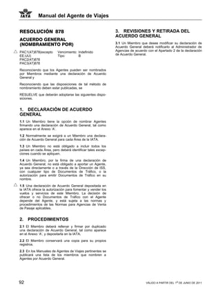 Manual del Agente de Viajes


RESOLUCIÓN 878                                              3. REVISIONES Y RETIRADA DEL
                                                            ACUERDO GENERAL
ACUERDO GENERAL
(NOMBRAMIENTO POR)                                          3.1 Un Miembro que desee modificar su declaración de
                                                            Acuerdo General deberá notificarlo al Administrador de
PAC1(47)878(excepto      Vencimiento: Indefinido            Agencias de acuerdo con el Apartado 2 de la declaración
EE.UU)                   Tipo:        B                     de Acuerdo General.
PAC2(47)878
PAC3(47)878

Reconociendo que los Agentes pueden ser nombrados
por Miembros mediante una declaración de Acuerdo
General y

Reconociendo que las disposiciones de tal método de
nombramiento deben estar publicadas, se

RESUELVE que deberán adoptarse las siguientes dispo-
siciones.


1. DECLARACIÓN DE ACUERDO
GENERAL
1.1 Un Miembro tiene la opción de nombrar Agentes
firmando una declaración de Acuerdo General, tal como
aparece en el Anexo ‘A’.

1.2 Normalmente se exigirá a un Miembro una declara-
ción de Acuerdo General para cada Área de la IATA.

1.3 Un Miembro no está obligado a incluir todos los
países en cada Área, pero deberá identificar tales excep-
ciones cuando se apliquen.

1.4 Un Miembro, por la firma de una declaración de
Acuerdo General, no está obligado a aportar un Agente,
ya sea directamente o a través de la Dirección de ISS,
con cualquier tipo de Documentos de Tráfico, o la
autorización para emitir Documentos de Tráfico en su
nombre.

1.5 Una declaración de Acuerdo General depositada en
la IATA ofrece la autorización para fomentar y vender los
vuelos y servicios de este Miembro. La decisión de
ofrecer o no Documentos de Tráfico con el Agente
depende del Agente, y está sujeta a las normas y
procedimientos de las Normas para Agencias de Venta
de Pasaje aplicables.


2.   PROCEDIMIENTOS
2.1 El Miembro deberá rellenar y firmar por duplicado
una declaración de Acuerdo General, tal como aparece
en el Anexo ‘A’, y depositarla en la IATA.

2.2 El Miembro conservará una copia para su propios
registros.

2.3 En los Manuales de Agentes de Viajes pertinentes se
publicará una lista de los miembros que nombren a
Agentes por Acuerdo General.




92                                                                             VÁLIDO A PARTIR DEL 1o DE JUNIO DE 2011
 