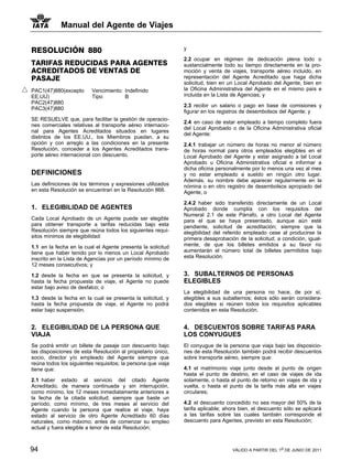 Manual del Agente de Viajes


RESOLUCIÓN 880                                                y

                                                              2.2 ocupar en régimen de dedicación plena todo o
TARIFAS REDUCIDAS PARA AGENTES                                sustancialmente todo su tiempo directamente en la pro-
ACREDITADOS DE VENTAS DE                                      moción y venta de viajes, transporte aéreo incluido, en
PASAJE                                                        representación del Agente Acreditado que haga dicha
                                                              solicitud, bien en un Local Aprobado del Agente, bien en
PAC1(47)880(excepto      Vencimiento: Indefinido              la Oficina Administrativa del Agente en el mismo país e
EE.UU)                   Tipo:        B                       incluida en la Lista de Agencias; y
PAC2(47)880
                                                              2.3 recibir un salario o pago en base de comisiones y
PAC3(47)880
                                                              figurar en los registros de desembolsos del Agente; y
SE RESUELVE que, para facilitar la gestión de operacio-
                                                              2.4 en caso de estar empleado a tiempo completo fuera
nes comerciales relativas al transporte aéreo internacio-
                                                              del Local Aprobado o de la Oficina Administrativa oficial
nal para Agentes Acreditados situados en lugares
                                                              del Agente:
distintos de los EE.UU., los Miembros puedan, a su
opción y con arreglo a las condiciones en la presente         2.4.1 trabajar un número de horas no menor al número
Resolución, conceder a los Agentes Acreditados trans-         de horas normal para otros empleados elegibles en el
porte aéreo internacional con descuento.                      Local Aprobado del Agente y estar asignado a tal Local
                                                              Aprobado u Oficina Administrativa oficial e informar a
                                                              dicha oficina personalmente por lo menos una vez al mes
DEFINICIONES                                                  y no estar empleado a sueldo en ningún otro lugar.
                                                              Además, su nombre debe aparecer regularmente en la
Las definiciones de los términos y expresiones utilizados     nómina o en otro registro de desembolsos apropiado del
en esta Resolución se encuentran en la Resolución 866.        Agente, o

                                                              2.4.2 haber sido transferido directamente de un Local
1. ELEGIBILIDAD DE AGENTES                                    Aprobado donde cumplía con los requisitos del
                                                              Numeral 2.1 de este Párrafo, a otro Local del Agente
Cada Local Aprobado de un Agente puede ser elegible           para el que se haya presentado, aunque aún esté
para obtener transporte a tarifas reducidas bajo esta         pendiente, solicitud de acreditación; siempre que la
Resolución siempre que reúna todos los siguientes requi-      elegibilidad del referido empleado cese al producirse la
sitos mínimos de elegibilidad:                                primera desaprobación de la solicitud; a condición, igual-
1.1 en la fecha en la cual el Agente presenta la solicitud    mente, de que los billetes emitidos a su favor no
tiene que haber tenido por lo menos un Local Aprobado         aumentarán el número total de billetes permitidos bajo
inscrito en la Lista de Agencias por un período mínimo de     esta Resolución.
12 meses consecutivos; y

1.2 desde la fecha en que se presenta la solicitud, y         3. SUBALTERNOS DE PERSONAS
hasta la fecha propuesta de viaje, el Agente no puede         ELEGIBLES
estar bajo aviso de desfalco; o
                                                              La elegibilidad de una persona no hace, de por sí,
1.3 desde la fecha en la cual se presenta la solicitud, y     elegibles a sus subalternos; éstos sólo serán considera-
hasta la fecha propuesta de viaje, el Agente no podrá         dos elegibles si reúnen todos los requisitos aplicables
estar bajo suspensión.                                        contenidos en esta Resolución.


2. ELEGIBILIDAD DE LA PERSONA QUE                             4. DESCUENTOS SOBRE TARIFAS PARA
VIAJA                                                         LOS CONYUGUES
Se podrá emitir un billete de pasaje con descuento bajo       El conyugue de la persona que viaja bajo las disposicio-
las disposiciones de esta Resolución al propietario único,    nes de esta Resolución también podrá recibir descuentos
socio, director y/o empleado del Agente siempre que           sobre transporte aéreo, siempre que:
reúna todos los siguientes requisitos; la persona que viaja
tiene que:                                                    4.1 el matrimonio viaje junto desde el punto de origen
                                                              hasta el punto de destino, en el caso de viajes de ida
2.1 haber estado al servicio del citado Agente                solamente, o hasta el punto de retorno en viajes de ida y
Acreditado, de manera continuada y sin interrupción,          vuelta, o hasta el punto de la tarifa más alta en viajes
como mínimo, los 12 meses inmediatamente anteriores a         circulares;
la fecha de la citada solicitud; siempre que baste un
período, como mínimo, de tres meses al servicio del           4.2 el descuento concedido no sea mayor del 50% de la
Agente cuando la persona que realice el viaje, haya           tarifa aplicable; ahora bien, el descuento sólo se aplicará
estado al servicio de otro Agente Acreditado 60 días          a las tarifas sobre las cuales también corresponde el
naturales, como máximo, antes de comenzar su empleo           descuento para Agentes, previsto en esta Resolución;
actual y fuera elegible a tenor de esta Resolución;



94                                                                                VÁLIDO A PARTIR DEL 1o DE JUNIO DE 2011
 