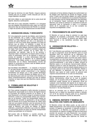 Resolución 880

4.3 bajo los términos de este Párrafo, ninguna persona        nombrado en forma debida al Agente de conformidad con
recibirá más de un pasaje a tarifa reducida por año de        las Reglas para Agencias de Ventas de Pasaje, pueda
ningún Miembro individual;                                    emitir o hacer que se emitan billetes con tarifa reducida
                                                              de acuerdo con lo establecido en la presente Resolución,
4.4 dicho billete no será deducido de la cuota anual del      no sea necesario que los demás Miembros que participen
Agente, descrita a continuación;                              en el transporte, hayan nombrado así al Agente. El
                                                              Miembro que recibe la solicitud no concederá la tarifa de
4.5 nada de lo aquí expuesto impedirá a un conyugue           descuento para el transporte si sabe o si considera
que sea elegible individualmente para viajar con tarifa de    dentro de lo razonable que no se han cumplido los
descuento bajo las disposiciones del Párrafo 2 a solicitar    requisitos de elegibilidad u otros.
y viajar de acuerdo con las disposiciones de este Párrafo.

                                                              7. PROCEDIMIENTO DE ACEPTACION
5. ASIGNACION ANUAL Y DESCUENTO
                                                              El Miembro al cual se dirige la solicitud no está bajo
5.1 Una asignación anual de dos billetes, para transporte     obligación de aceptarla y procesarla. Podrá aceptar la
de ida solamente, ida y vuelta o viajes circulares con        solicitud si, en su opinión, la persona que desea viajar
respecto a cada Local Aprobado del Agente puede ser           tiene derecho a los beneficios previstos bajo esta
emitida por cada Miembro por año a un descuento no            Resolución.
superior al 75% de la tarifa aérea aplicable a la clase de
servicio que se utilice; no obstante, a pesar de las
condiciones que gobiernan a las tarifas especiales, no se     8. ASIGNACION DE BILLETES —
podrán expedir estos billetes utilizando tarifas especiales
de Viajes Todo Incluído. Cuando la cantidad a pagar por       DEDUCCIONES
el transporte aéreo consiste de la tarifa más un              8.1 Todo Miembro que participe en el transporte concedi-
sobrecargo, por ejemplo, viaje en fin de semana o             do bajo la asignación anual del Miembro para el Local
‘Business Class’ el descuento se basará sobre la tarifa y     Aprobado hará una deducción de su asignación. Sin
sobre el sobrecargo, pero no se aplicará a cargos por         embargo, cuando se emite un billete con descuento,
exceso de equipaje o a otros sobrecargos excluídos            entera o parcialmente sobre una línea que opera manco-
específicamente por el Miembro de la aplicación del           munadamente con otra línea aérea, la reducción relativa
descuento. Todo billete emitido a una persona elegible        a la parte conjunta será hecha por el Miembro que opera
relacionada con la Oficina Administrativa inscrita del        mancomunadamente y que emite el billete, aunque el
Agente no aumentará el número total de billetes permiti-      Miembro opere o no el servicio mancomunado utilizado,
dos bajo esta Resolución;                                     además cuando en vuelo de intercambio, la aeronave de
5.2 ISLANDIA SOLAMENTE – no obstante el Numeral               un Miembro opera un servicio directo desde puntos en su
5.1 de este Párrafo, los Miembros que operen servicios a      ruta hasta puntos en las rutas de otro Miembro, fletado a
y desde Islandia podrán proporcionar a los Agentes            tal otro Miembro, la deducción se hará sólo por el
Acreditados que tengan uno o más Locales Aprobados            Miembro que opera el vuelo cuando la persona está
en ese país, un número ilimitado de billetes con un 50%       viajando exclusivamente en el vuelo de intercambio;
de descuento para volar por sus líneas entre Islandia y el    8.2 independientemente del Local Aprobado o de la
Reino Unido/Escandinavia; siempre que esto se aplique         Oficina Administrativa oficial en la cual el pasajero
mientras no haya más que tres Miembros dando servicio         trabaje, con el acuerdo entre el Miembro y el Agente, la
a Islandia.                                                   deducción puede hacerse de la asignación anual de
                                                              cualquier Local Aprobado del Agente en el mismo país,
                                                              siempre que no se exceda el número total de billetes que
6. FORMULARIO DE SOLICITUD Y                                  el Miembro puede conceder al Agente, de acuerdo con el
PROCEDIMIENTO                                                 Numeral 5.1 de esta Resolución;
6.1 Para solicitar transporte a tarifa reducida, la persona   8.3 no se permitirá que un Agente reembolse a un
oficialmente responsable de la oficina del Agente llenará     Miembro por un billete con descuento emitido y utilizado
el Formulario de solicitud prescrito en el Anexo ‘A’ de       con el fin de reponer ninguna parte de su asignación
esta Resolución y lo firmará y luego lo someterá anticipa-    anual para otro transporte a tarifa de descuento.
damente a todos los transportistas aéreos que interven-
gan en el itinerario. Todos los transportistas citados se
encargarán de conceder la aprobación y de las medidas         9. EMISION, REPORTE Y REMESA DE
para la emisión de su propio Documento de Tráfico para        BILLETES CON TARIFA DE DESCUENTO
volar por sus propios servicios y por los servicios de otro
transportista aéreo, si procede. En este último caso, si lo   El Miembro emisor del billete puede, ya sea emitir el
exige el Miembro que emita los billetes, el Agente            billete directamente o dar instrucciones al Agente para su
obtendrá y presentará al Miembro que emita los billetes,      emisión. El Agente no reclamará, ni retendrá comisión o
la conformidad escrita de todos los demás transportistas      remuneración y el Miembro no pagará tal comisión o
aéreos que participen en el itinerario;                       remuneración en relación al billete de tarifa de descuento
                                                              previsto de acuerdo con esta Resolución. Los procedi-
6.2 cuando sólo el Miembro o, cuando proceda, el              mientos para presentar Reportes y remesas correspon-
Agente General de Ventas del Miembro que haya                 dientes bajo las Reglas para Agencias de Ventas se


VÁLIDO A PARTIR DEL 1o DE JUNIO DE 2011                                                                             95
 
