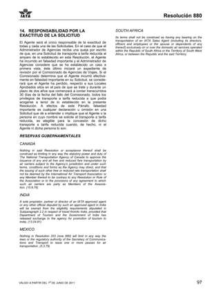 Resolución 880

14. RESPONSABILIDAD POR LA                                            SOUTH AFRICA
EXACTITUD DE LA SOLICITUD                                             Its terms shall not be construed as having any bearing on the
                                                                      transportation of an IATA Sales Agent (including its directors,
El Agente será el único responsable de la exactitud de                officers and employees or the spouse or dependents of any
todas y cada una de las Solicitudes. En el caso de que el             thereof) exclusively on or over the domestic air services operated
Administrador de Agencias reciba una queja por escrito                within the Republic of South Africa or the Territory of South West
de que, en una Solicitud de transporte a tarifa reducida al           Africa, or between the Republic and the said Territory.
amparo de lo establecido en esta Resolución, el Agente
ha incurrido en falsedad importante y el Administrador de
Agencias considere que se ha establecido un caso a
primera vista, éste último iniciará un expediente de
revisión por el Comisionado de Agencias de Viajes. Si el
Comisionado determina que el Agente incurrió efectiva-
mente en falsedad importante en su Solicitud, se conside-
rará que el Agente ha perdido, respecto a sus Locales
Aprobados sitos en el país de que se trate y durante un
plazo de dos años que comenzará a contar transcurridos
30 días de la fecha del fallo del Comisionado, todos los
privilegios de transporte a tarifa reducida a que podía
acogerse a tenor de lo establecido en la presente
Resolución. A efectos de este Párrafo, falsedad
importante es cualquier declaración u omisión en una
Solicitud que dé a entender o implique que el Agente o la
persona en cuyo nombre se solicite el transporte a tarifa
reducida, es elegible para la concesión de dicho
transporte a tarifa reducida cuando, de hecho, ni el
Agente ni dicha persona lo son.

RESERVAS GUBERNAMENTALES

CANADA
Nothing in said Resolution or acceptance thereof shall be
construed as limiting in any way the statutory power and duty of
The National Transportation Agency of Canada to approve the
issuance of any and all free and reduced fare transportation by
air carriers subject to the Agency’s jurisdiction and under such
terms, conditions and forms as the Agency may direct, and that
the issuing of such other free or reduced rate transportation shall
not be deemed by the International Air Transport Association or
any Member thereof to be contrary to any Resolution or Rule of
the Association or to the provisions of any agreement to which
such air carriers are party as Members of the Associa-
tion. (10.6.76)

INDIA
A sole proprietor, partner or director of an IATA approved agent
or any other official deputed by such an approved agent in India
will be exempt from the eligibility requirements stipulated in
Subparagraph 2.2 in respect of travel from/to India, provided that
Department of Tourism and the Government of India has
released exchange to the agency for promotion of tourism to
India. (13.04.81)

MEXICO
Nothing in Resolution 203 (now 880) will limit in any way the
laws or the regulatory authority of the Secretary of Communica-
tions and Transport to issue one or more passes for air
transportation. (5.3.79)




VÁLIDO A PARTIR DEL 1o DE JUNIO DE 2011                                                                                             97
 