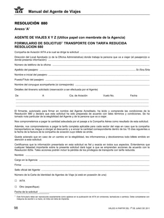 Manual del Agente de Viajes


RESOLUCIÓN 880
Anexo ‘A’

AGENTE DE VIAJES X Y Z (Utilice papel con membrete de la Agencia)
FORMULARIO DE SOLICITUD1 TRANSPORTE CON TARIFA REDUCIDA             1


RESOLUCION 880
Compañía de Aviación IATA a la cual se dirige la solicitud: .....................................................................................................

Dirección del Local Aprobado (o de la Oficina Administrativa) donde trabaja la persona que va a viajar (el pasajero)(o a
donde presenta información): ...................................................................................................................................................

Número de teléfono de la oficina: .............................................................................................................................................

Apellido del pasajero: ............................................................................................................................................ Sr./Sra./Srta

Nombre e inicial del pasajero: ...................................................................................................................................................

Puesto/Título del pasajero: .......................................................................................................................................................

Nombre del conyugue acompañante (si corresponde): ............................................................................................................
Detalles del itinerario solicitado (reservación a ser efectuada por el Agente)

De                                    A                                       Cia. de Aviación                                 Vuelo No.                              Fecha
.................................................................................................................................................................................................
.................................................................................................................................................................................................
.................................................................................................................................................................................................

El firmante, autorizado para firmar en nombre del Agente Acreditado, ha leído y comprende las condiciones de la
Resolución 880 y declara que esta solicitud ha sido preparada de acuerdo con tales términos y condiciones. Se ha
tomado nota particular de la elegibilidad del Agente y de la persona que va a viajar.

Nos comprometemos a pagar la cantidad adeudada por el pasaje a la Compañía Aérea como resultado de esta solicitud.

Además, nos comprometemos a pagar la tarifa completa aplicable para cada sector del viaje en caso que la compañía
transportadora se niegue a otorgar el descuento y a enviar la cantidad correspondiente dentro de los 15 días siguientes a
la fecha de la factura de la compañía de aviación cuyo billete se emite.

Queda aclarado que en caso de un cambio en la elegibilidad, les informaremos y devolveremos todo billete emitido en
atención a esta solicitud.

Certificamos que la información presentada en esta solicitud es fiel y exacta en todos sus aspectos. Entendemos que
cualquier falsedad importante sobre la presente solicitud dará lugar a que se emprendan acciones de acuerdo con la
Resolución 820e. Tales acciones podrán incluir la pérdida de los privilegios de transporte con tarifa reducida.

Nombre: ....................................................................................................................................................................................

Cargo en la Agencia: ................................................................................................................................................................

Firma: ........................................................................................................................................................................................

Sello oficial del Agente: .............................................................................................................................................................

Número de la Carta de Identidad de Agentes de Viaje (si está en posesión de una)

□     IATA

□     Otro (especifique)

Fecha de la solicitud: ................................................................................................................................................................
1
    Este formulario debe ser reproducido exactamente como apárece en la publicación de IATA sin omisiones, tachaduras o cambios. Debe completarse con
    máquina de escribir o a mano, en tinta con letra de imprenta.



98                                                                                                                                    VÁLIDO A PARTIR DEL 1o DE JUNIO DE 2011
 