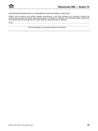 Resolución 880 — Anexo ‘A’

CERTIFICACION PRESENTADA A LA COMPAÑIA DE AVIACION SOBRE EL CONYUGUE

Certifico que la persona cuyo nombre aparece anteriormente y que viaja conmigo es mi esposo/a. Conozco las
restricciones que gobiernan nuestro viaje conjunto según lo contenido en el Párrafo 4 de la Resolución 880. Certifico que
durante este año no he recibido de Uds. ningún billete con descuento para mi esposo/a.

Sr/Sra. .......................................................................................................................................................................................

...................................................................................................................................................................................................
                                              (Firma del pasajero cuyo nombre aparece en la solicitud)




VÁLIDO A PARTIR DEL 1o DE JUNIO DE 2011                                                                                                                                                       99
 