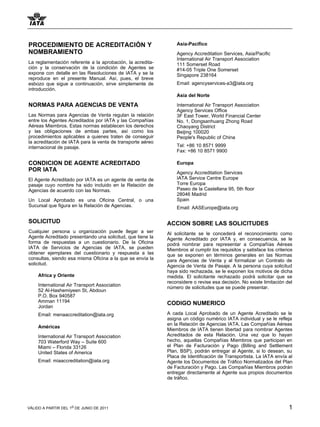 PROCEDIMIENTO DE ACREDITACIÓN Y                                 Asia-Pacifico
NOMBRAMIENTO                                                    Agency Accreditation Services, Asia/Pacific
                                                                International Air Transport Association
La reglamentación referente a la aprobación, la acredita-       111 Somerset Road
ción y la conservación de la condición de Agentes se            #14-05 Triple One Somerset
expone con detalle en las Resoluciones de IATA y se la          Singapore 238164
reproduce en el presente Manual. Así, pues, el breve
esbozo que sigue a continuación, sirve simplemente de           Email: agencyservices-a3@iata.org
introducción.
                                                                Asia del Norte

NORMAS PARA AGENCIAS DE VENTA                                   International Air Transport Association
                                                                Agency Services Office
Las Normas para Agencias de Venta regulan la relación           3F East Tower, World Financial Center
entre los Agentes Acreditados por IATA y las Compañías          No. 1, Dongsanhuang Zhong Road
Aéreas Miembros. Estas normas establecen los derechos           Chaoyang District
y las obligaciones de ambas partes, así como los                Beijing 100020
procedimientos aplicables a quienes traten de conseguir         People's Republic of China
la acreditación de IATA para la venta de transporte aéreo
internacional de pasaje.                                        Tel: +86 10 8571 9999
                                                                Fax: +86 10 8571 9900

CONDICION DE AGENTE ACREDITADO                                  Europa
POR IATA                                                        Agency Accreditation Services
El Agente Acreditado por IATA es un agente de venta de          IATA Service Centre Europe
pasaje cuyo nombre ha sido incluido en la Relación de           Torre Europa
Agencias de acuerdo con las Normas.                             Paseo de la Castellana 95, 5th floor
                                                                28046 Madrid
Un Local Aprobado es una Oficina Central, o una                 Spain
Sucursal que figura en la Relación de Agencias.                 Email: AASEurope@iata.org

SOLICITUD                                                   ACCION SOBRE LAS SOLICITUDES
Cualquier persona u organización puede llegar a ser         Al solicitante se le concederá el reconocimiento como
Agente Acreditado presentando una solicitud, que tiene la   Agente Acreditado por IATA y, en consecuencia, se le
forma de respuestas a un cuestionario. De la Oficina        podrá nombrar para representar a Compañías Aéreas
IATA de Servicios de Agencias de IATA, se pueden            Miembros al cumplir los requisitos y satisface los criterios
obtener ejemplares del cuestionario y respuesta a las       que se exponen en términos generales en las Normas
consultas, siendo esa misma Oficina a la que se envía la    para Agencias de Venta y al formalizar un Contrato de
solicitud.                                                  Agencia de Venta de Pasaje. A la persona cuya solicitud
                                                            haya sido rechazada, se le exponen los motivos de dicha
     Africa y Oriente                                       medida. El solicitante rechazado podrá solicitar que se
                                                            reconsidere o revise esa decisión. No existe limitación del
     International Air Transport Association                número de solicitudes que se puede presentar.
     52 Al-Hashemiyeen St, Abdoun
     P.O. Box 940587
     Amman 11194                                            CODIGO NUMERICO
     Jordan
     Email: menaaccreditation@iata.org                      A cada Local Aprobado de un Agente Acreditado se le
                                                            asigna un código numérico IATA individual y se le refleja
                                                            en la Relación de Agencias IATA. Las Compañías Aéreas
     Américas
                                                            Miembros de IATA tienen libertad para nombrar Agentes
     International Air Transport Association                Acreditados de esta Relación. Una vez que lo hayan
     703 Waterford Way – Suite 600                          hecho, aquellas Compañías Miembros que participan en
     Miami – Florida 33126                                  el Plan de Facturación y Pago (Billing and Settlement
     United States of America                               Plan, BSP), podrán entregar al Agente, si lo desean, su
                                                            Placa de Identificación de Transportista. La IATA envía al
     Email: miaaccreditation@iata.org                       Agente los Documentos de Tráfico Normalizados del Plan
                                                            de Facturación y Pago. Las Compañías Miembros podrán
                                                            entregar directamente al Agente sus propios documentos
                                                            de tráfico.




VÁLIDO A PARTIR DEL 1o DE JUNIO DE 2011                                                                               1
 