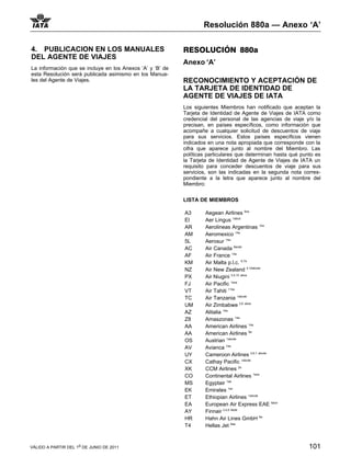 Resolución 880a — Anexo ‘A’

4. PUBLICACION EN LOS MANUALES                             RESOLUCIÓN 880a
DEL AGENTE DE VIAJES
                                                           Anexo ‘A’
La información que se incluye en los Anexos ‘A’ y ‘B’ de
esta Resolución será publicada asimismo en los Manua-
les del Agente de Viajes.                                  RECONOCIMIENTO Y ACEPTACIÓN DE
                                                           LA TARJETA DE IDENTIDAD DE
                                                           AGENTE DE VIAJES DE IATA
                                                           Los siguientes Miembros han notificado que aceptan la
                                                           Tarjeta de Identidad de Agente de Viajes de IATA como
                                                           credencial del personal de las agencias de viaje y/o la
                                                           precisan, en países específicos, como información que
                                                           acompañe a cualquier solicitud de descuentos de viaje
                                                           para sus servicios. Estos países específicos vienen
                                                           indicados en una nota apropiada que corresponde con la
                                                           cifra que aparece junto al nombre del Miembro. Las
                                                           políticas particulares que determinan hasta qué punto es
                                                           la Tarjeta de Identidad de Agente de Viajes de IATA un
                                                           requisito para conceder descuentos de viaje para sus
                                                           servicios, son las indicadas en la segunda nota corres-
                                                           pondiente a la letra que aparece junto al nombre del
                                                           Miembro:

                                                           LISTA DE MIEMBROS

                                                           A3       Aegean Airlines 6ce
                                                           EI       Aer Lingus 1abcd
                                                           AR       Aerolineas Argentinas 14a
                                                           AM       Aeromexico 14a
                                                           5L       Aerosur 14a
                                                           AC       Air Canada 8acde
                                                           AF       Air France 14a
                                                           KM       Air Malta p.l.c. 6,7a
                                                           NZ       Air New Zealand 4,10abcde
                                                           PX       Air Niugini 3,4,10 abce
                                                           FJ       Air Pacific 1ace
                                                           VT       Air Tahiti 11be
                                                           TC       Air Tanzania 1abcde
                                                           UM       Air Zimbabwe 2,6 abce
                                                           AZ       Alitalia 14a
                                                           Z8       Amaszonas 14a
                                                           AA       American Airlines 14a
                                                           AA       American Airlines 8a
                                                           OS       Austrian 1abcde
                                                           AV       Avianca 14a
                                                           UY       Cameroon Airlines 2,6,7 abcde
                                                           CX       Cathay Pacific 1abcde
                                                           XK       CCM Airlines 2e
                                                           CO       Continental Airlines 1ace
                                                           MS       Egyptair 1ab
                                                           EK       Emirates 1ac
                                                           ET       Ethiopian Airlines 1abcde
                                                                                                    6ace
                                                           EA       European Air Express EAE
                                                           AY       Finnair 3,4,6 8ade
                                                           HR       Hahn Air Lines GmbH 6a
                                                           T4       Hellas Jet 6ae



VÁLIDO A PARTIR DEL 1o DE JUNIO DE 2011                                                                       101
 