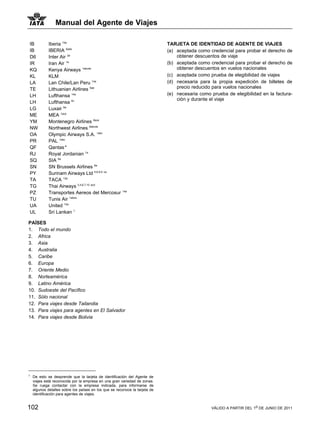 Manual del Agente de Viajes

IB           Iberia 14a                                                      TARJETA DE IDENTIDAD DE AGENTE DE VIAJES
IB           IBERIA 6ade                                                     (a) aceptada como credencial para probar el derecho de
D6           Inter Air 2e                                                        obtener descuentos de viaje
IR           Iran Air 1a                                                     (b) aceptada como credencial para probar el derecho de
KQ           Kenya Airways 1abcde                                                obtener descuentos en vuelos nacionales
KL           KLM                                                             (c) aceptada como prueba de elegibilidad de viajes
LA           Lan Chile/Lan Peru 14a                                          (d) necesaria para la propia expedición de billetes de
TE           Lithuanian Airlines 6ae                                             precio reducido para vuelos nacionales
LH           Lufthansa 14a                                                   (e) necesaria como prueba de elegibilidad en la factura-
                                                                                 ción y durante el viaje
LH           Lufthansa 6c
LG           Luxair 6a
ME           MEA 1ace
YM           Montenegro Airlines 6ace
NW           Northwest Airlines 8abcde
OA           Olympic Airways S.A. 1abc
PR           PAL 1abc
QF           Qantas *1
RJ           Royal Jordanian 1a
SQ           SIA 6a
SN           SN Brussels Airlines 6a
PY           Surinam Airways Ltd 5,6,8,9 ce
TA           TACA 13a
TG           Thai Airways 3,4,6,7,10 acd
PZ           Transportes Aereos del Mercosur 14a
TU           Tunis Air 1abce
UA           United 12a
UL           Sri Lankan 1

PAÍSES
1. Todo el mundo
2. Africa
3. Asia
4. Australia
5. Caribe
6. Europa
7. Oriente Medio
8. Norteamérica
9. Latino América
10. Sudoeste del Pacífico
11. Sólo nacional
12. Para viajes desde Tailandia
13. Para viajes para agentes en El Salvador
14. Para viajes desde Bolivia




1
    De esto se desprende que la tarjeta de identificación del Agente de
    viajes está reconocida por la empresa en una gran variedad de zonas.
    Se ruega contactar con la empresa indicada, para informarse de
    algunos detalles sobre los países en los que se reconoce la tarjeta de
    identificación para agentes de viajes.


102                                                                                             VÁLIDO A PARTIR DEL 1o DE JUNIO DE 2011
 