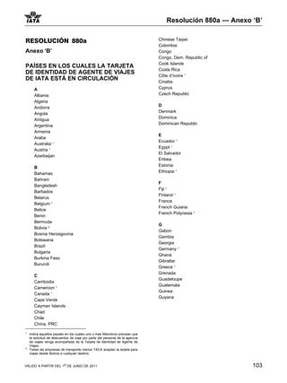 Resolución 880a — Anexo ‘B’


RESOLUCIÓN 880a                                                                Chinese Taipei
                                                                               Colombia
Anexo ‘B’                                                                      Congo
                                                                               Congo, Dem. Republic of
                                                                               Cook Islands
PAÍSES EN LOS CUALES LA TARJETA
                                                                               Costa Rica
DE IDENTIDAD DE AGENTE DE VIAJES
                                                                               Côte d’Ivoire 1
DE IATA ESTÁ EN CIRCULACIÓN                                                    Croatia
       A                                                                       Cyprus
       Albania                                                                 Czech Republic
       Algeria
                                                                               D
       Andorra
                                                                               Denmark
       Angola
                                                                               Dominica
       Antigua
                                                                               Dominican Republic
       Argentina
       Armenia
                                                                               E
       Araba
                                                                               Ecuador 1
       Australia 11
                                                                               Egypt 1
       Austria 1
                                                                               El Salvador
       Azerbaijan
                                                                               Eritrea
                                                                               Estonia
       B
                                                                               Ethiopia 1
       Bahamas
       Bahrain
                                                                               F
       Bangladesh
                                                                               Fiji 1
       Barbados
                                                                               Finland 1
       Belarus
                                                                               France
       Belgium 1
                                                                               French Guiana
       Belice
                                                                               French Polynesia 1
       Benin
       Bermuda
                                                                               G
       Bolivia 22
                                                                               Gabon
       Bosnia Herzegovina
                                                                               Gambia
       Botswana
                                                                               Georgia
       Brazil
                                                                               Germany 1
       Bulgaria
                                                                               Ghana
       Burkina Faso
                                                                               Gibraltar
       Burundi
                                                                               Greece 1
                                                                               Grenada
       C
                                                                               Guadeloupe
       Cambodia
                                                                               Guatemala
       Cameroon 1
                                                                               Guinea
       Canada 1
                                                                               Guyana
       Cape Verde
       Cayman Islands
       Chad
       Chile
       China, PRC
1
    Indica aquellos paysés en los cuales uno o mas Miembros precisan que
    la solicitud de descuentos de viaje por parte del personal de la agencia
    de viajes venga acompañada de la Tarjeta de Identidad de Agente de
    Viajes.
2
    Todas las empresas de transporte menos TACA aceptan la tarjeta para
    viajes desde Bolivia a cualquier destino.


VÁLIDO A PARTIR DEL 1o DE JUNIO DE 2011                                                                   103
 