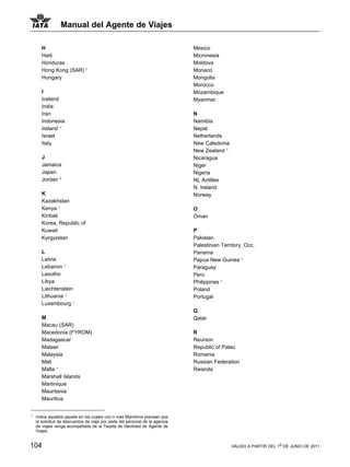 Manual del Agente de Viajes

       H                                                                       Mexico
       Haiti                                                                   Micronesia
       Honduras                                                                Moldova
       Hong Kong (SAR) 1                                                       Monaco
       Hungary                                                                 Mongolia
                                                                               Morocco
       I                                                                       Mozambique
       Iceland                                                                 Myanmar
       India
       Iran                                                                    N
       Indonesia                                                               Namibia
       Ireland 1                                                               Nepal
       Israel                                                                  Netherlands
       Italy                                                                   New Caledonia
                                                                               New Zealand 1
       J                                                                       Nicaragua
       Jamaica                                                                 Niger
       Japan                                                                   Nigeria
       Jordan 21                                                               NL Antilles
                                                                               N. Ireland
       K                                                                       Norway
       Kazakhstan
       Kenya 1                                                                 O
       Kiribati                                                                Oman
       Korea, Republic of
       Kuwait                                                                  P
       Kyrgyzstan                                                              Pakistan
                                                                               Palestinian Territory, Occ.
       L                                                                       Panama
       Latvia                                                                  Papua New Guinea 1
       Lebanon 1                                                               Paraguay
       Lesotho                                                                 Peru
       Libya                                                                   Philippines 1
       Liechtenstein                                                           Poland
       Lithuania 1                                                             Portugal
       Luxembourg 1
                                                                               Q
       M                                                                       Qatar
       Macau (SAR)
       Macedonia (FYROM)                                                       R
       Madagascar                                                              Reunion
       Malawi                                                                  Republic of Palau
       Malaysia                                                                Romania
       Mali                                                                    Russian Federation
       Malta 1                                                                 Rwanda
       Marshall Islands
       Martinique
       Mauritania
       Mauritius


1
    Indica aquellos paysés en los cuales uno o mas Miembros precisan que
    la solicitud de descuentos de viaje por parte del personal de la agencia
    de viajes venga acompañada de la Tarjeta de Identidad de Agente de
    Viajes.


104                                                                                            VÁLIDO A PARTIR DEL 1o DE JUNIO DE 2011
 