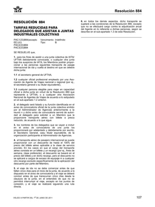 Resolución 884


RESOLUCIÓN 884                                                  6. en todos los demás aspectos, dicho transporte se
                                                                sujetará a las condiciones de la Resolución 880, excepto
                                                                que no se efectuará cargo contra la adjudicación anual
TARIFAS REDUCIDAS PARA                                          del Agente en lo referente a dichas personas, según se
DELEGADOS QUE ASISTAN A JUNTAS                                  describe en el sub-apartado 1.3 de esta Resolución.
INDUSTRIALES COLECTIVAS
PAC1(33)884(excepto        Vencimiento: Indefinido
EE.UU)                     Tipo:        B
PAC2(33)884
PAC3(33)884

SE RESUELVE que,

1. para los fines de asistir a una junta colectiva de IATA/
UFTAA debidamente convocada, o cualquier otra junta
bajo los auspicios de IATA, los Miembros podrán propor-
cionar a las personas siguientes transporte de pasaje
internacional de ida y vuelta al destino en que se celebre
dicha junta:

1.1 el secretario general de UFTAA,

1.2 cualquier oficial profesional empleado por una Aso-
ciación de Agente de Viajes nacional o regional (por ej.,
el secretario general o su titular equivalente),

1.3 cualquier persona elegible para viajar en capacidad
oficial a dicha junta en virtud de la Resolución 880 que
represente a UFTAA, o a cualquier otra Asociación
Nacional de Agentes de Viajes de acuerdo a lo estipulado
en el sub-apartado 1.2 anterior.

2. el delegado será listado y su función identificada en el
aviso de convocatoria oficial de la junta colectiva emitido
por el Administrador de Agencias anteriormente a la
reunió n y dicho aviso de convocatoria servirá de autori-
dad al delegado para solicitar a un Miembro que le
proporcione transporte aéreo con billete a precio
reducido, de acuerdo a lo que sigue.

3. los nombres de los delegados que se vayan a incluir
en el aviso de convocatoria de una junta los
proporcionará por adelantado y debidamente por escrito,
el Secretario General, oasu titular equivalente, de la
organización participante al Administrador de Agencias.

4. el transporte aéreo de pasajero internacional se puede
proporcionar con un descuento de hasta el 100% del
precio del billete aéreo aplicable a la clase de servicio
provisto. En los casos en que el cargo del transporte
aéreo consista en un billete y un recargo (por ej., fines de
semana, clase preferente), el descuento se basará en el
precio del billete y en dicho recargo, pero el descuento no
se aplicará a cargos de exceso de equipaje ni a cualquier
otro recargo excluido específicamente de la aplicación del
descuento por parte del Miembro.

5. el viaje de ida no se debe comenzar antes de que
falten cinco días para el inicio de la junta, de acuerdo a lo
dispuesto en el aviso de convocatoria y el viaje se deberá
concluir antes de que transcurran cinco días desde la
clausura de la junta, en el entendido de que no se
permitirá interrumpir el viaje, excepto en los puntos de
conexión, y el viaje se realizará siguiendo una ruta
directa.



VÁLIDO A PARTIR DEL 1o DE JUNIO DE 2011                                                                            107
 