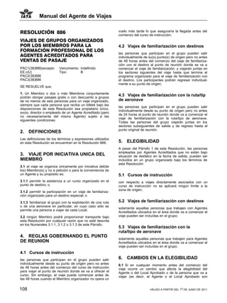 Manual del Agente de Viajes


RESOLUCIÓN 886                                                vuelo más tarde lo que aseguraría la llegada antes del
                                                              comienzo del curso de instrucción;
VIAJES DE GRUPOS ORGANIZADOS
POR LOS MIEMBROS PARA LA                                      4.2 Viajes de familiarización con destinos
FORMACIÓN PROFESIONAL DE LOS
                                                              las personas que participan en el grupo pueden salir
AGENTES ACREDITADOS PARA                                      individualmente de su(s) punto(s) de origen pero no antes
VENTAS DE PASAJE                                              de 48 horas antes del comienzo del viaje de familiariza-
                                                              ción con el destino al punto de reunión donde se va a
PAC1(38)886(excepto       Vencimiento: Indefinido             comenzar el viaje de familiarización, y viajarán juntas en
EE.UU)                    Tipo:        B                      los sectores siguientes del viaje hasta que termine el
PAC2(38)886                                                   programa organizado para el viaje de familiarización con
PAC3(38)886                                                   el destino. Los participantes podrán regresar individual-
                                                              mente a su punto de origen;
SE RESUELVE que,

1. Un Miembro o dos o más Miembros conjuntamente
podrán otorgar pasajes gratis o con descuento a grupos
                                                              4.3 Viajes de familiarización con la ruta/tip
de no menos de seis personas para un viaje organizado,        de aeronave
siempre que cada persona que reciba un billete bajo las
                                                              las personas que participan en el grupo pueden salir
disposiciones de esta Resolución sea propietario único,
                                                              individualmente desde su punto de origen pero no antes
socio, director o empleado de un Agente Acreditado (pero
                                                              de 24 horas al punto de reunión donde va a comenzar el
no necesariamente del mismo Agente) sujeto a las
                                                              viaje de familiarización con la ruta/tipo de aeronave.
siguientes condiciones:
                                                              Todas las personas del grupo viajarán juntas en los
                                                              sectores subsiguientes de salida y de regreso hasta el
                                                              punto original de reunión.
2.    DEFINICIONES
Las definiciones de los términos y expresiones utilizados
en esta Resolución se encuentran en la Resolución 866.        5.   ELEGIBILIDAD
                                                              A pesar del Párrafo 1 de esta Resolución, las personas
                                                              empleadas por Agentes Acreditados que no están bajo
3. VIAJE POR INICIATIVA UNICA DEL                             situación de desfalco en la fecha de salida, pueden ser
MIEMBRO                                                       incluídos en un grupo organizado bajo los términos de
                                                              esta Resolución:
3.1 el viaje se organiza únicamente por iniciativa del(de
los) Miembro(s) y no a petición o para la conveniencia de
un Agente y su propósito es:                                  5.1 Cursos de instrucción
3.1.1 permitir la asistencia a un curso organizado en el      con respecto a viajes directamente asociados con un
punto de destino; o                                           curso de instrucción no se aplicará ningún límite a la
                                                              zona de origen;
3.1.2 permitir la participación en un viaje de familiariza-
ción organizado para un destino especial; o

3.1.3 familiarizar al grupo con la explotación de una ruta    5.2 Viajes de familiarización con destinos
o de una aeronave en particular, en cuyo caso sólo se
                                                              solamente aquellas personas que trabajen con Agentes
permite una persona a viajar de cada Local;
                                                              Acreditados ubicados en el área donde va a comenzar el
3.2 ningún Miembro podrá proporcionar transporte bajo         viaje pueden ser incluídas en el grupo;
esta Resolución por cualquier razón que no esté descrita
en los Numerales 3.1.1, 3.1.2 o 3.1.3 de este Párrafo.
                                                              5.3 Viajes de familiarización con la
                                                              ruta/tipo de aeronave
4. REGLAS GOBERNANDO EL PUNTO
                                                              solamente aquellas personas que trabajen para Agentes
DE REUNION                                                    Acreditados ubicados en el área donde va a comenzar el
                                                              viaje pueden ser incluídas en el grupo.
4.1 Cursos de instrucción
las personas que participan en el grupo pueden salir          6.   CAMBIOS EN LA ELEGIBILIDAD
individualmente desde su punto de origen pero no antes        6.1 Si en cualquier momento antes del comienzo del
de 48 horas antes del comienzo del curso de instrucción       viaje ocurre un cambio que afecta la elegibilidad del
para viajar al punto de reunión donde se va a ofrecer el      Agente o del Local Aprobado o de la persona que va a
curso. Sin embargo, el viaje puede comenzar antes de          viajar (es decir, el Agente o el Local Aprobado son
las 48 horas cuando el Miembro organizador no opera un


108                                                                               VÁLIDO A PARTIR DEL 1o DE JUNIO DE 2011
 