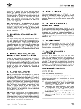 Resolución 886

declarados en desfalco o la persona que viaja deja de        10.     GASTOS EN RUTA
trabajar para el Agente), el Agente inmediatamente notifi-
cará al Miembro organizador y al mismo tiempo le             Además de los gastos previstos en el Párrafo 9 de esta
devolverá el billete correspondiente. El Miembro tendrá la   Resolución, los Miembros pueden, para todas las catego-
responsabilidad de efectuar la cancelación del billete       rías de viajes organizados bajo esta Resolución, pagar
gratis o con descuento solamente si sabe o si debiera        cualquier gasto en ruta permitido bajo las tarifas de los
haber sabido dentro de lo razonable que se produjo un        Miembros.
cambio en la elegibilidad;

6.2 a pesar del Párrafo 1 de esta Resolución, en el caso     11. TRANSPORTE A/DESDE EL
de que, de acuerdo con el Numeral 6.1 de este Párrafo,
un grupo organizado según esta Resolución se vea             LUGAR DE REUNION
reducido a menos de seis personas, se permitirá a los
                                                             El Miembro organizador puede pagar el costo del trans-
miembros restantes del grupo a viajar bajo los términos
                                                             porte en tierra y/o aéreo, a y desde el lugar de reunión en
de esta Resolución.
                                                             los servicios de otro Transportista, cuando dicho viaje sea
                                                             organizado para un curso de instrucción profesional ó un
                                                             viaje de familiarización con destino, aunque dicho viaje
7. DEDUCCION DE LA ASIGNACION                                dé lugar o no a la aplicación del descuento previsto en la
ANUAL                                                        Resolución 880.
Los billetes emitidos bajo esta Resolución serán deduci-
dos de la asignación anual del Agente bajo las disposicio-   12.     ACOMPAÑANTES
nes de la Resolución 880, siempre que estén eximidos de
este requisito dos billetes por Miembro por año calenda-     Un Miembro puede autorizar a uno o varios de sus
riol para cada Local, pero no se podrán emitir más de dos    empleados para que cumpla con las funciones de acom-
billetes por Miembro para cada Local Aprobado baja esta      pañante, guía o instructor de grupos que viajen bajo las
Resolución antes que el Agente sea eligible bajo los         disposiciones de esta Resolución.
términos de la Resolución 880 para transporte con tarifas
de descuento.
                                                             13. VALIDEZ DE BILLETE Y
8. NOMBRAMIENTO DEL AGENTE                                   ACEPTACIONES
POR PARTE DEL MIEMBRO EMISOR                                 La validez de los billetes será desde siete días antes
                                                             hasta siete días después de cualquier viaje de los que se
A pesar de que no todos los Miembros que participan en       relacionan en el Párrafo 4, excepto que, para las perso-
el transporte pueden haber nombrado al(los) Agent(es)        nas que regresen individualmente de conformidad con el
en cuestión, se podrá otorgar transporte gratis o con        Numeral 4.2 y viajen con un transportista distinto del
descuento bajo los términos de esta Resolución siempre       Miembro organizador, el procedimiento de declaración de
que el Miembro emisor o el que hace los arreglos para la     aceptación y la validez de los billetes estarán de acuerdo
emisión del billete haya debidamente nombrado al             con lo establecido en el Párrafo 8 de la Resolución 880.
Agente de acuerdo con las Reglas para Agencias de
Ventas de Pasaje.                                            RESERVAS GUBERNAMENTALES

                                                             UNITED STATES
9.    GASTOS DE PASAJEROS
                                                             Order 71-12-39 dated 16 December 1971:
9.1 En el caso de viajes relacionados con un curso de
instrucción organizado en el punto de destino o la           Approval of said Resolution, insofar as it is applicable in air
participación de un viaje de familiarización con destinos,
los Miembros podrán hacer arreglos y pagar, si es            transportation as defined by the Federal Aviation Act of 1958,
                                                             shall not be construed as:
necesario, los gastos de hoteles, comidas, transporte de
superficie, impuestos locales, paseos a puntos de interés    (a) an exemption from the requirements of filing tariff provisions
                                                                   as a condition precedent under Section 403 of the Federal
y cargos por servicios aeroportuarios, limitados a puntos
                                                                   Aviation Act of 1958 to the issuance of passes to any
sobre la ruta por la cual viaja el pasajero en el vuelo            person described in said Resolution;
durante un período máximo de diez días excepto que
                                                             (b) a determination as to whether a violation of Section 404 of
para viajes totalmente efectuados dentro del área de               the Federal Aviation Act of 1958 would result from the
Europa geográfica se permite dicha absorción de gastos             issuance of passes pursuant to such Resolution whether or
por un máximo de ocho días.                                        not tariff provisions applicable thereto have previously been
                                                                   filed with the Board; and
9.2 cuando se necesite llegar con anticipación para un
                                                             (c) an exemption from the provisions of the Board's Economic
curso a tiempo completo según las circunstancias descri-           Regulations relating to tariffs for free or reduced rate
tas en el Numeral 4.1 de esta Resolución, el Miembro               transportation.
organizador puede pagar adicionalmente los gastos incu-
rridos entre la hora de llegada y en la de comienzo del
curso hasta un máximo de 48 horas solamente.



VÁLIDO A PARTIR DEL 1o DE JUNIO DE 2011                                                                                        109
 