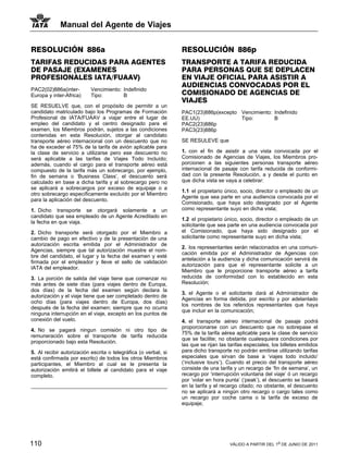 Manual del Agente de Viajes


RESOLUCIÓN 886a                                                  RESOLUCIÓN 886p
TARIFAS REDUCIDAS PARA AGENTES                                   TRANSPORTE A TARIFA REDUCIDA
DE PASAJE (EXAMENES                                              PARA PERSONAS QUE SE DEPLACEN
PROFESIONALES IATA/FUAAV)                                        EN VIAJE OFICIAL PARA ASISTIR A
                                                                 AUDIENCIAS CONVOCADAS POR EL
PAC2(02)886a(inter-        Vencimiento: Indefinido
Europa y inter-Africa)     Tipo:        B                        COMISIONADO DE AGENCIAS DE
                                                                 VIAJES
SE RESUELVE que, con el propósito de permitir a un
candidato matriculado bajo los Programas de Formación            PAC1(23)886p(excepto Vencimiento: Indefinido
Profesional de IATA/FUAAV a viajar entre el lugar de             EE.UU)               Tipo:        B
empleo del candidato y el centro designado para el               PAC2(23)886p
examen, los Miembros podrán, sujetos a las condiciones           PAC3(23)886p
contenidas en esta Resolución, otorgar al candidato
transporte aéreo internacional con un descuento que no           SE RESULEVE que
ha de exceder el 75% de la tarifa de avión aplicable para
la clase de servicio a utilizarse pero ese descuento no          1. con el fin de asistir a una vista convocada por el
será aplicable a las tarifas de Viajes Todo Incluído;            Comisionado de Agencias de Viajes, los Miembros pro-
además, cuando el cargo para el transporte aéreo está            porcionen a las siguientes personas transporte aéreo
compuesto de la tarifa más un sobrecargo, por ejemplo,           internacional de pasaje con tarifa reducida de conformi-
fin de semana o ‘Business Class’, el descuento será              dad con la presente Resolución, a y desde el punto en
calculado en base a dicha tarifa y al sobrecargo pero no         que dicha vista se vaya a celebrar:
se aplicará a sobrecargos por exceso de equipaje o a
                                                                 1.1 el propietario único, socio, director o empleado de un
otro sobrecargo específicamente excluído por el Miembro
                                                                 Agente que sea parte en una audiencia convocada por el
para la aplicación del descuento.
                                                                 Comisionado, que haya sido designado por el Agente
1. Dicho transporte se otorgará solamente a un                   como representante suyo en dicha vista;
candidato que sea empleado de un Agente Acreditado en
                                                                 1.2 el propietario único, socio, director o empleado de un
la fecha en que viaja.
                                                                 solicitante que sea parte en una audiencia convocada por
2. Dicho transporte será otorgado por el Miembro a               el Comisionado, que haya sido designado por el
cambio de pago en efectivo y de la presentación de una           solicitante como representante suyo en dicha vista;
autorización escrita emitida por el Administrador de
                                                                 2. los representantes serán relacionados en una comuni-
Agencias, siempre que tal autorización muestre el nom-
                                                                 cación emitida por el Administrador de Agencias con
bre del candidato, el lugar y la fecha del examen y esté
                                                                 antelación a la audiencia y dicha comunicación servirá de
firmada por el empleador y lleve el sello de validación
                                                                 autorización para que el representante solicite a un
IATA del empleador.
                                                                 Miembro que le proporcione transporte aéreo a tarifa
3. La porción de salida del viaje tiene que comenzar no          reducida de conformidad con lo establecido en esta
más antes de siete días (para viajes dentro de Europa,           Resolución;
dos días) de la fecha del examen según declara la
                                                                 3. el Agente o el solicitante dará al Administrador de
autorización y el viaje tiene que ser completado dentro de
                                                                 Agencias en forma debida, por escrito y por adelantado
ocho días (para viajes dentro de Europa, dos días)
                                                                 los nombres de los referidos representantes que haya
después de la fecha del examen; siempre que no ocurra
                                                                 que incluir en la comunicación;
ninguna interrupción en el viaje, excepto en los puntos de
conexión del vuelo.                                              4. el transporte aéreo internacional de pasaje podrá
                                                                 proporcionarse con un descuento que no sobrepase el
4. No se pagará ningun comisión ni otro tipo de
                                                                 75% de la tarifa aérea aplicable para la clase de servicio
remuneración sobre el transporte de tarifa reducida
                                                                 que se facilite; no obstante cualesquiera condiciones por
proporcionado bajo esta Resolución.
                                                                 las que se rijan las tarifas especiales, los billetes emitidos
5. Al recibir autorización escrita o telegráfica (o verbal, si   para dicho transporte no podrán emitirse utilizando tarifas
está confirmada por escrito) de todos los otros Miembros         especiales que sirvan de base a ‘viajes todo incluido’
participantes, el Miembro al cual se le presenta la              (‘inclusive tours’). Cuando el precio del transporte aéreo
autorización emitirá el billete al candidato para el viaje       consiste de una tarifa y un recargo de ‘fin de semana’, un
completo.                                                        recargo por ‘interrupción voluntaria del viaje’ ó un recargo
                                                                 por ‘volar en hora punta’ (‘peak’), el descuento se basará
                                                                 en la tarifa y el recargo citado; no obstante, el descuento
                                                                 no se aplicará a ningún otro recargo o cargo tales como
                                                                 un recargo por coche cama o la tarifa de exceso de
                                                                 equipaje;




110                                                                                   VÁLIDO A PARTIR DEL 1o DE JUNIO DE 2011
 