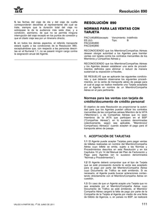 Resolución 890

5. las fechas del viaje de ida y del viaje de vuelta         RESOLUCIÓN 890
corresponderán decidirlas al representante del cual se
trate; siempre que la duración total del viaje no
sobrepase la de la audiencia más siete días; y a
                                                             NORMAS PARA LAS VENTAS CON
condición, asimismo, de que no se permita ninguna            TARJETA
interrupción del viaje excepto en los puntos de conexión y
que el citado viaje sea por un itinerario directo;           PAC1(46)890(excepto      Vencimiento: Indefinido
                                                             EE.UU)                   Tipo:        B
6. en todos los demás aspectos, el referido transporte       PAC2(46)890
estará sujeto a las condiciones de la Resolución 880,        PAC3(46)890
exceptuándose que, con respecto a las personas descri-
tas en el Numeral 1.1, no se pasará ningún cargo contra      RECONOCIENDO que los Miembros/Compañías Aéreas
la asignación anual del Agente.                              desean otorgar autoridad a los Agentes para tramitar
                                                             ventas con tarjeta contra los contratos mercantiles de los
                                                             Miembros y Compañías Aéreas y

                                                             RECONOCIENDO que los Miembros/Compañías Aéreas
                                                             y los Agentes desean establecer una serie de procedi-
                                                             mientos definidos para eliminar o reducir de manera
                                                             sustancial su exposición a fraudes,

                                                             SE RESUELVE que se aplicarán las siguientes condicio-
                                                             nes, y que deberán observarse los siguientes procedi-
                                                             mientos, en la venta de transporte aéreo de pasaje para
                                                             el cual el pago se realice mediante una Tarjeta aceptada
                                                             por el Agente en nombre de un Miembro/Compañía
                                                             Aérea en el país pertinente.


                                                             Normas para las ventas con tarjeta de
                                                             crédito/documento de crédito personal
                                                             El objetivo de esta Resolución es proporcionar la autori-
                                                             dad para que los Agentes puedan utilizar los contratos
                                                             mercantiles de las compañías aéreas Miembro de la IATA
                                                             (“Miembros”), y de Compañías Aéreas que no sean
                                                             miembros de la IATA que participen en el BSP
                                                             (“Compañías Aéreas”), en lo sucesivo denominadas
                                                             colectivamente, según sea aplicable, “Miembro(s)/
                                                             Compañía(s) Aérea(s)” cuando acepten el pago para el
                                                             transporte aéreo de pasaje.


                                                             1. ACEPTACIÓN DE TARJETAS
                                                             1.1 El Agente puede aceptar Tarjetas para pagar ventas
                                                             de billetes realizadas en nombre del Miembro/Compañía
                                                             Aérea cuyo billete se emita, sujeto a las Normas y
                                                             Procedimientos descritos en esta Resolución y en los
                                                             Capítulos 10 y/o 14 del Manual del Plan de Facturación y
                                                             Pago para Agentes (en lo sucesivo denominados
                                                             “Normas y Procedimientos”).

                                                             1.2 El Agente deberá comprobar que el tipo de Tarjeta
                                                             que se esté procesando durante la venta sea aceptado
                                                             para el pago por parte del Miembro/Compañía Aérea
                                                             cuyo Documento de Tráfico se esté emitiendo. Si es
                                                             necesario, el Agente puede buscar aclaraciones contac-
                                                             tando directamente con el Miembro/Compañía Aérea en
                                                             cuestión.

                                                             1.3 En caso de que un Agente acepte una Tarjeta que no
                                                             sea aceptada por el Miembro/Compañía Aérea cuyo
                                                             Documento de Tráfico se esté emitiendo, el Miembro/
                                                             Compañía Aérea cargará la falta de pago por parte de la
                                                             Compañía de la Tarjeta al Agente por medio de una Nota
                                                             de Débito de Agencia, o, en países no BSP, se realizará


VÁLIDO A PARTIR DEL 1o DE JUNIO DE 2011                                                                           111
 