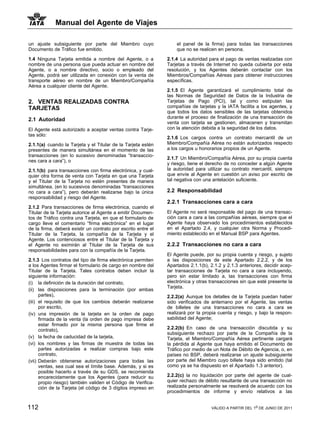 Manual del Agente de Viajes

un ajuste subsiguiente por parte del Miembro cuyo                  el panel de la firma) para todas las transacciones
Documento de Tráfico fue emitido.                                  que no se realicen en persona.

1.4 Ninguna Tarjeta emitida a nombre del Agente, o a           2.1.4 La autoridad para el pago de ventas realizadas con
nombre de una persona que pueda actuar en nombre del           Tarjetas a través de Internet no queda cubierta por esta
Agente, o a nombre directivo, socio o empleado del             resolución, y los Agentes deberán contactar con los
Agente, podrá ser utilizada en conexión con la venta de        Miembros/Compañías Aéreas para obtener instrucciones
transporte aéreo en nombre de un Miembro/Compañía              específicas.
Aérea a cualquier cliente del Agente.
                                                               2.1.5 El Agente garantizará el cumplimiento total de
                                                               las Normas de Seguridad de Datos de la Industria de
2. VENTAS REALIZADAS CONTRA                                    Tarjetas de Pago (PCI), tal y como estipulan las
TARJETAS                                                       compañías de tarjetas y la IATA facilita a los agentes, y
                                                               que todos los datos sensibles de las tarjetas obtenidos
                                                               durante el proceso de finalización de una transacción de
2.1 Autoridad
                                                               venta con tarjeta se gestionen, almacenen y transmitan
El Agente está autorizado a aceptar ventas contra Tarje-       con la atención debida a la seguridad de los datos.
tas sólo:
                                                               2.1.6 Los cargos contra un contrato mercantil de un
2.1.1(a) cuando la Tarjeta y el Titular de la Tarjeta estén    Miembro/Compañía Aérea no están autorizados respecto
presentes de manera simultánea en el momento de las            a los cargos u honorarios propios de un Agente.
transacciones (en lo sucesivo denominadas “transaccio-
                                                               2.1.7 Un Miembro/Compañía Aérea, por su propia cuenta
nes cara a cara”), o
                                                               y riesgo, tiene el derecho de no conceder a algún Agente
2.1.1(b) para transacciones con firma electrónica, y cual-     la autoridad para utilizar su contrato mercantil, siempre
quier otra forma de venta con Tarjeta en que una Tarjeta       que envíe al Agente en cuestión un aviso por escrito de
y el Titular de la Tarjeta no estén presentes de manera        tal negativa con una antelación suficiente.
simultánea, (en lo sucesivos denominadas “transacciones
no cara a cara”), pero deberán realizarse bajo la única        2.2 Responsabilidad
responsabilidad y riesgo del Agente.
                                                               2.2.1 Transacciones cara a cara
2.1.2 Para transacciones de firma electrónica, cuando el
Titular de la Tarjeta autorice al Agente a emitir Documen-     El Agente no será responsable del pago de una transac-
tos de Tráfico contra una Tarjeta, en que el formulario de     ción cara a cara a las compañías aéreas, siempre que el
cargo lleve el comentario “firma electrónica” en el lugar      Agente haya observado los procedimientos establecidos
de la firma, deberá existir un contrato por escrito entre el   en el Apartado 2.4, y cualquier otra Norma y Procedi-
Titular de la Tarjeta, la compañía de la Tarjeta y el          miento establecido en el Manual BSP para Agentes.
Agente. Los contenciosos entre el Titular de la Tarjeta y
el Agente no eximirán al Titular de la Tarjeta de sus          2.2.2 Transacciones no cara a cara
responsabilidades para con la compañía de la Tarjeta.
                                                               El Agente puede, por su propia cuenta y riesgo, y sujeto
2.1.3 Los contratos del tipo de firma electrónica permiten     a las disposiciones de este Apartado 2.2.2, y de los
a los Agentes firmar el formulario de cargo en nombre del      Apartados 2.1.1(b), 2.1.2 y 2.1.3 anteriores, decidir acep-
Titular de la Tarjeta. Tales contratos deben incluir la        tar transacciones de Tarjeta no cara a cara incluyendo,
siguiente información:                                         pero sin estar limitado a, las transacciones con firma
(i) la definición de la duración del contrato,                 electrónica y otras transacciones sin que esté presente la
                                                               Tarjeta.
(ii) las disposiciones para la terminación (por ambas
      partes),                                                 2.2.2(a) Aunque los detalles de la Tarjeta puedan haber
(iii) el requisito de que los cambios deberán realizarse       sido verificados de antemano por el Agente, las ventas
      por escrito,                                             de billetes de una transacciones no cara a cara se
(iv) una impresión de la tarjeta en la orden de pago           realizará por la propia cuenta y riesgo, y bajo la respon-
      firmada de la venta (la orden de pago impresa debe       sabilidad del Agente;
      estar firmado por la misma persona que firme el
      contrato),                                               2.2.2(b) En caso de una transacción discutida y su
                                                               subsiguiente rechazo por parte de la Compañía de la
(v) la fecha de caducidad de la tarjeta,                       Tarjeta, el Miembro/Compañía Aérea pertinente cargará
(vi) los nombres y las firmas de muestra de todas las          la pérdida al Agente que haya emitido el Documento de
      partes autorizadas a realizar compras bajo este          Tráfico por medio de un Nota de Débito de Agencia, o, en
      contrato,                                                países no BSP, deberá realizarse un ajuste subsiguiente
(vii) Deberán obtenerse autorizaciones para todas las          por parte del Miembro cuyo billete haya sido emitido (tal
      ventas, sea cual sea el límite base. Además, y si es     como ya se ha dispuesto en el Apartado 1.3 anterior).
      posible hacerlo a través de su GDS, se recomienda
      encarecidamente que los Agentes (para reducir su         2.2.2(c) la no liquidación por parte del agente de cual-
      propio riesgo) también validen el Código de Verifica-    quier rechazo de débito resultante de una transacción no
      ción de la Tarjeta (el código de 3 dígitos impreso en    realizada personalmente se resolverá de acuerdo con los
                                                               procedimientos de informe y envío relativos a las


112                                                                                VÁLIDO A PARTIR DEL 1o DE JUNIO DE 2011
 