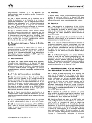 Resolución 890

Irregularidades Contables y a las Medidas por                 2.5 Informes
Incumplimiento, según se describe en las Resoluciones
818, 818g ó 832.                                              El Agente deberá cumplir los procedimientos de informe
                                                              locales, tal como se indica en el Manual BSP para
2.2.2(d) El Agente reconoce que la recepción de un            Agentes, o, para transacciones no BSP, según detalle el
código de aprobación de la Compañía de la Tarjeta no          Miembro/Compañía Aérea cuyo billete se haya emitido.
garantiza la transacción, y que tal código de aprobación o
cualquier otra autorización no (y no debe interpretarse       2.6 Registros
como que) garantiza que el cargo no será discutido.
En caso de una transacción rechazada, el Miembro/             2.6.1 Para demostrar el cumplimiento de los procedi-
Compañía Aérea deberá realizar un contracargo.                mientos contenidos en esta Resolución en referencia a
                                                              una transacción rechazada, el Agente deberá conservar
2.2.2(e) El Miembro/Compañía Aérea deberá realizar            toda la documentación de apoyo relacionada con la
todos los esfuerzos razonables para garantizar que sólo       transacción con Tarjeta durante un período mínimo de
se tramitarán contracargos válidos, y deberá aportar toda     trece (13) meses.
la documentación razonable en apoyo de estos. Cual-
quier error por parte de un Miembro/Compañía Aérea o          2.6.2 Como parte principal de un contrato mercantil, el
en un proceso BSP no podrá contracargarse bajo los            Miembro/Compñía Aérea es el propietario legítimo de
términos de este Sub-apartado 2.2.2(d).                       toda esta documentación de apoyo.

2.3 Formulario de Cargo en Tarjeta de Crédito                 2.6.3 En el caso de cambios materiales en el status de
Aprobado                                                      un Agente, incluyendo, pero sin estar limitado a, el cese
                                                              de las operaciones, seguirá existiendo la obligación por
El emitir un Documento de Tráfico contra una Tarjeta, el      parte del Agente para garantizar que esta documentación
Agente producirá un Formulario de Cargo en Tarjeta de         de apoyo se conservará, y que podrá ponerse a la
Crédito aprobado (“CCCF”), o cualquier otra autorización      disposición de los Miembros/Compañías Aéreas según
firmada, de la manera especificada en el Manual BSP           se exija.
Manual para Agentes, o, en países no BSP, según haya
especificado el Miembro individual.                           2.6.4 Si el Miembro/Compañía Aérea emisor del billete
                                                              recibe un aviso de una disputa relacionada con una
                                                              transacción enviada a la Compañía de la Tarjeta, el
2.4 Procedimientos
                                                              Miembro/Compañía Aérea lo notificará al Agente dentro
Las ventas con Tarjeta estarán sujetas a las Normas y         de los 7 días siguientes y solicitará la documentación e
Procedimientos establecidos en el Manual BSP para             información de apoyo apropiada, y el Agente deberá
Agentes así como a todos los de este Apartado 2.4, pero       satisfacer tal solicitud en un plazo de 7 días.
sabiendo que, en caso de conflicto o inconsistencia entre
el lenguaje del Manual BSP para Agentes y el lenguaje
de este Apartado, entonces prevaldrá el lenguaje de este      3. RESPONSABILIDAD POR EL PAGO DE
Apartado.                                                     LAS TRANSACCIONES CON TARJETA
2.4.1 Todas las transacciones permitidas                      3.1 El Agente no será responsable de la remisión por
                                                              parte de la Compañía de la Tarjeta a los Miem-
2.4.1(a) Transacciones Cara a Cara el Agente deberá           bros/Compañías Aéreas de los importes a pagar por las
capturar todos los detalles de la Tarjeta (número de          ventas realizadas con tarjetas aprobadas para tales
tarjeta, nombre del titular, fecha de caducidad y, cuando     ventas por parte del Miembro/Compañía Aérea cuyo
sea aplicable, la fecha de valor) mediante el uso de una      Documento de Tráfico se haya emitido, siempre que el
impresora de tarjetas, o un lector electrónico de tarjetas    Agente observe todas las Normas y Procedimientos
(card swipe). El Agente puede, adicionalmente, ingresar       aplicables para realizar ventas con Tarjeta, incluyendo,
los datos de la tarjeta de crédito en el GDS PNR a los        pero sin estar limitado a, la presentación correcta y
efectos de obtener la autorización de dicha tarjeta y a los   puntual de los informes especificados en el pertinente
efectos de la facturación por parte del BSP.                  Manual BSP para Agentes;

2.4.1(b) El Agente deberá obtener autorización de la          3.2 No obstante el Apartado 3.1 anterior, un Agente
Compañía de la Tarjeta para cada transacción, y subsi-        sigue teniendo la obligación de ofrecer una ayuda razo-
guientemente deberá registrarla en el espacio asignado        nable a un Miembro/Compañía Aérea que pueda tener
en el CCCF.                                                   dificultades para recibir el pago que se le debe.

2.4.1(c) El Agente deberá verificar la fecha de caducidad     3.3 Cuando un Agente que opere en un BSP realice una
y, cuando sea apropiado, la fecha de valor, de la Tarjeta.    venta, el Agente deberá enviar al Banco de Compensa-
                                                              ción, o DPC, el Formulario de Cargo en Tarjeta de
2.4.1(d) En transacciones cara a cara, la firma del Titular   Crédito Universal descrito en el Apartado 2.3 de esta
de la Tarjeta en el CCCF validado deberá ser presencia-       Resolución, de acuerdo con las Normas y Procedimientos
da por el Agente, y deberá compararse con la firma del        locales establecidos en el Manual BSP para Agentes
reverso de la Tarjeta.                                        (Capítulo 14), asegurándose de su recepción dentro del
                                                              plazo establecido a tal fin. Si, como resultado de cual-
                                                              quier falta por parte del Agente a la hora de observar las
                                                              Normas y Procedimientos aplicables, el Miembro/


VÁLIDO A PARTIR DEL 1o DE JUNIO DE 2011                                                                            113
 