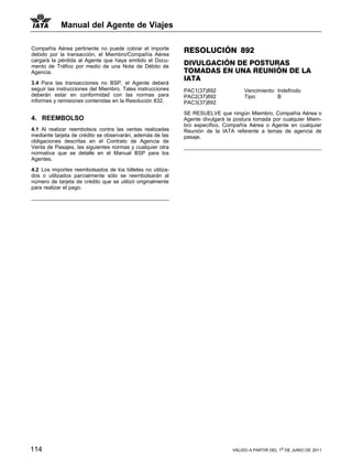 Manual del Agente de Viajes

Compañía Aérea pertinente no puede cobrar el importe        RESOLUCIÓN 892
debido por la transacción, el Miembro/Compañía Aérea
cargará la pérdida al Agente que haya emitido el Docu-
mento de Tráfico por medio de una Nota de Débito de
                                                            DIVULGACIÓN DE POSTURAS
Agencia.                                                    TOMADAS EN UNA REUNIÓN DE LA
                                                            IATA
3.4 Para las transacciones no BSP, el Agente deberá
seguir las instrucciones del Miembro. Tales instrucciones   PAC1(37)892             Vencimiento: Indefinido
deberán estar en conformidad con las normas para            PAC2(37)892             Tipo:        B
informes y remisiones contenidas en la Resolución 832.      PAC3(37)892

                                                            SE RESUELVE que ningún Miembro, Compañía Aérea o
4. REEMBOLSO                                                Agente divulgará la postura tomada por cualquier Miem-
                                                            bro específico, Compañía Aérea o Agente en cualquier
4.1 Al realizar reembolsos contra las ventas realizadas     Reunión de la IATA referente a temas de agencia de
mediante tarjeta de crédito se observarán, además de las    pasaje.
obligaciones descritas en el Contrato de Agencia de
Venta de Pasajes, las siguientes normas y cualquier otra
normativa que se detalle en el Manual BSP para los
Agentes.

4.2 Los importes reembolsados de los billetes no utiliza-
dos o utilizados parcialmente sólo se reembolsarán al
número de tarjeta de crédito que se utilizó originalmente
para realizar el pago.




114                                                                            VÁLIDO A PARTIR DEL 1o DE JUNIO DE 2011
 