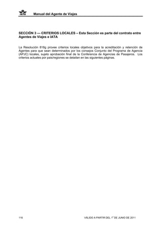 Manual del Agente de Viajes




SECCIÓN 3 — CRITERIOS LOCALES – Esta Sección es parte del contrato entre
Agentes de Viajes e IATA


La Resolución 818g provee criterios locales objetivos para la acreditación y retención de
Agentes para que sean determinados por los consejos Conjunto del Programa de Agencia
(APJC) locales, sujeto aprobación final de la Conferencia de Agencias de Pasajeros. Los
criterios actuales por pais/regiones se detailan en las siguientes páginas.




116                                            VÁLIDO A PARTIR DEL 1o DE JUNIO DE 2011
 
