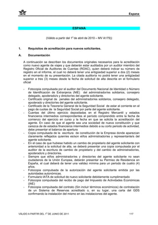 Espana



                                           ESPANA


                      (Válido a partir del 1o de abril de 2010 – MV A179))


1.       Requisitos de acreditación para nuevos solicitantes.

A.       Documentación

     A continuación se describen los documentos originales necesarios para la acreditación
     como nuevo agente de viajes y que deberán estar auditados por un auditor miembro del
     Registro Oficial de Auditores de Cuentas (ROAC), quien deberá indicar su número de
     registro en el informe, el cual no deberá tener una antigüedad superior a dos (2) meses
     en el momento de su presentación. La citada auditoría no podrá tener una antigüedad
     superior a tres (3) meses desde la fecha de solicitud de alta descrita en el formulario
     oficial

     -   Fotocopia compulsada por el auditor del Documento Nacional de Identidad o Número
         de Identificación de Extranjeros (NIE) del administrador/es solidarios, consejero
         delegado, apoderado/s y director/es del agente solicitante.
     -   Certificado original de penales del administrador/es solidarios, consejero delegado,
         apoderado y director/es del agente solicitante.
     -   Certificado de la Tesorería General de la Seguridad Social de estar al corriente en el
         pago de cuotas de la Seguridad Social por parte del agente solicitante.
     -   Cuentas del último ejercicio depositadas en el Registro Mercantil y estados
         financieros intermedios correspondientes al período comprendido entre la fecha de
         comienzo del ejercicio en curso y la fecha en que se solicita la acreditación del
         agente. En caso de que el agente sea una sociedad de nueva constitución y que
         carezca de de estados financieros intermedios debido a su corto periodo de actividad,
         debe presentar el balance de apertura
     -   Copia compulsada de la escritura de constitución de la Empresa donde aparezcan
         claramente reflejados quien/es es/son el/los administrador/es y representante/s del
         agente solicitante.
     -   En el caso de que hubiese habido un cambio de propietario del agente solicitante con
         anterioridad a la solicitud de alta, se deberá presentar una copia compulsada por el
         auditor de la escritura de cambio de propietario y del cambio de administrador/es,
         apoderado/s y director/es.
     -   Siempre que el/los administrador/es y director/es del agente solicitante no sean
         ciudadanos de la Unión Europea, deberán presentar su Permiso de Residencia en
         España, el cual deberá de tener una validez mínima para un periodo de cuatro (4)
         años.
     -   Fotocopia compulsada de la autorización del agente solicitante emitida por las
         autoridades autonómicas.
     -   Formulario IATA de solicitud de nuevo solicitante debidamente cumplimentado
     -   Fotocopia compulsada del recibo de pago del Impuesto de Actividades Económicas
         (IAE)
     -   Fotocopia compulsada del contrato (Sin incluir términos económicos) de contratación
         de un Sistema de Reservas acreditado o, en su lugar, una carta del GDS
         confirmando la instalación del mismo en las instalaciones del agente.




VÁLIDO A PARTIR DEL 1o DE JUNIO DE 2011                                                117
 