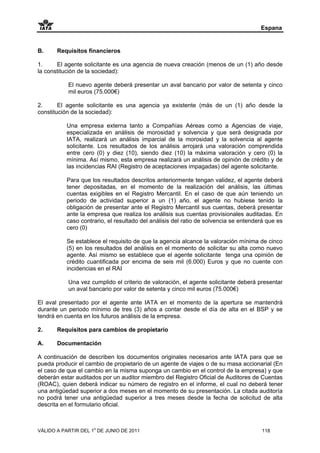 Espana


B.     Requisitos financieros

1.     El agente solicitante es una agencia de nueva creación (menos de un (1) año desde
la constitución de la sociedad):

           El nuevo agente deberá presentar un aval bancario por valor de setenta y cinco
           mil euros (75.000€)

2.      El agente solicitante es una agencia ya existente (más de un (1) año desde la
constitución de la sociedad):

           Una empresa externa tanto a Compañías Aéreas como a Agencias de viaje,
           especializada en análisis de morosidad y solvencia y que será designada por
           IATA, realizará un análisis imparcial de la morosidad y la solvencia al agente
           solicitante. Los resultados de los análisis arrojará una valoración comprendida
           entre cero (0) y diez (10), siendo diez (10) la máxima valoración y cero (0) la
           mínima. Así mismo, esta empresa realizará un análisis de opinión de crédito y de
           las incidencias RAI (Registro de aceptaciones impagadas) del agente solicitante.

           Para que los resultados descritos anteriormente tengan validez, el agente deberá
           tener depositadas, en el momento de la realización del análisis, las últimas
           cuentas exigibles en el Registro Mercantil. En el caso de que aún teniendo un
           periodo de actividad superior a un (1) año, el agente no hubiese tenido la
           obligación de presentar ante el Registro Mercantil sus cuentas, deberá presentar
           ante la empresa que realiza los análisis sus cuentas provisionales auditadas. En
           caso contrario, el resultado del análisis del ratio de solvencia se entenderá que es
           cero (0)

           Se establece el requisito de que la agencia alcance la valoración mínima de cinco
           (5) en los resultados del análisis en el momento de solicitar su alta como nuevo
           agente. Así mismo se establece que el agente solicitante tenga una opinión de
           crédito cuantificada por encima de seis mil (6.000) Euros y que no cuente con
           incidencias en el RAI

           Una vez cumplido el criterio de valoración, el agente solicitante deberá presentar
           un aval bancario por valor de setenta y cinco mil euros (75.000€)

El aval presentado por el agente ante IATA en el momento de la apertura se mantendrá
durante un periodo mínimo de tres (3) años a contar desde el día de alta en el BSP y se
tendrá en cuenta en los futuros análisis de la empresa.

2.     Requisitos para cambios de propietario

A.     Documentación

A continuación de describen los documentos originales necesarios ante IATA para que se
pueda producir el cambio de propietario de un agente de viajes o de su masa accionarial (En
el caso de que el cambio en la misma suponga un cambio en el control de la empresa) y que
deberán estar auditados por un auditor miembro del Registro Oficial de Auditores de Cuentas
(ROAC), quien deberá indicar su número de registro en el informe, el cual no deberá tener
una antigüedad superior a dos meses en el momento de su presentación. La citada auditoría
no podrá tener una antigüedad superior a tres meses desde la fecha de solicitud de alta
descrita en el formulario oficial.



VÁLIDO A PARTIR DEL 1o DE JUNIO DE 2011                                               118
 