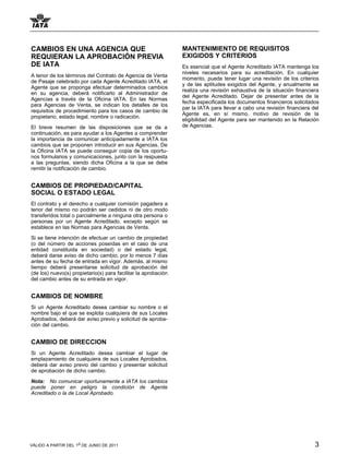 CAMBIOS EN UNA AGENCIA QUE                                      MANTENIMIENTO DE REQUISITOS
REQUIERAN LA APROBACIÓN PREVIA                                  EXIGIDOS Y CRITERIOS
DE IATA                                                         Es esencial que el Agente Acreditado IATA mantenga los
                                                                niveles necesarios para su acreditación. En cualquier
A tenor de los términos del Contrato de Agencia de Venta
                                                                momento, puede tener lugar una revisión de los criterios
de Pasaje celebrado por cada Agente Acreditado IATA, el
                                                                y de las aptitudes exigidos del Agente, y anualmente se
Agente que se proponga efectuar determinados cambios
                                                                realiza una revisión exhaustiva de la situación financiera
en su agencia, deberá notificarlo al Administrador de
                                                                del Agente Acreditado. Dejar de presentar antes de la
Agencias a través de la Oficina IATA. En las Normas
                                                                fecha especificada los documentos financieros solicitados
para Agencias de Venta, se indican los detalles de los
                                                                par la IATA para llevar a cabo una revisión financiera del
requisitos de procedimiento para los casos de cambio de
                                                                Agente es, en sí mismo, motivo de revisión de la
propietario, estado legal, nombre o radicación.
                                                                eligibilidad del Agente para ser mantenido en la Relación
El breve resumen de las disposiciones que se da a               de Agencias.
continuación, es para ayudar a los Agentes a comprender
la importancia de comunicar anticipadamente a IATA los
cambios que se proponen introducir en sus Agencias. De
la Oficina IATA se puede conseguir copia de los oportu-
nos formularios y comunicaciones, junto con la respuesta
a las preguntas, siendo dicha Oficina a la que se debe
remitir la notificación de cambio.


CAMBIOS DE PROPIEDAD/CAPITAL
SOCIAL O ESTADO LEGAL
El contrato y el derecho a cualquier comisión pagadera a
tenor del mismo no podrán ser cedidos ni de otro modo
transferidos total o parcialmente a ninguna otra persona o
personas por un Agente Acreditado, excepto según se
establece en las Normas para Agencias de Venta.

Si se tiene intención de efectuar un cambio de propiedad
(o del número de acciones poseídas en el caso de una
entidad constituida en sociedad) o del estado legal,
deberá darse aviso de dicho cambio, por lo menos 7 días
antes de su fecha de entrada en vigor. Además, al mismo
tiempo deberá presentarse solicitud de aprobación del
(de los) nuevo(s) propietario(s) para facilitar la aprobación
del cambio antes de su entrada en vigor.


CAMBIOS DE NOMBRE
Si un Agente Acreditado desea cambiar su nombre o el
nombre bajo el que se explota cualquiera de sus Locales
Aprobados, deberá dar aviso previo y solicitud de aproba-
ción del cambio.


CAMBIO DE DIRECCION
Si un Agente Acreditado desea cambiar el lugar de
emplazamiento de cualquiera de sus Locales Aprobados,
deberá dar aviso previo del cambio y presentar solicitud
de aprobación de dicho cambio.

Nota: No comunicar oportunamente a IATA los cambios
puede poner en peligro la condición de Agente
Acreditado o la de Local Aprobado.




VÁLIDO A PARTIR DEL 1o DE JUNIO DE 2011                                                                                 3
 