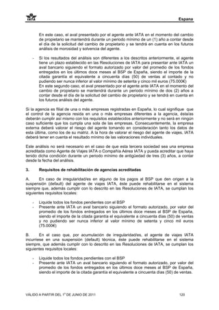 Espana


         En este caso, el aval presentado por el agente ante IATA en el momento del cambio
         de propietario se mantendrá durante un periodo mínimo de un (1) año a contar desde
         el día de la solicitud del cambio de propietario y se tendrá en cuenta en los futuros
         análisis de morosidad y solvencia del agente.

     -   Si los resultados del análisis son diferentes a los descritos anteriormente, el agente
         tiene un plazo establecido en las Resoluciones de IATA para presentar ante IATA un
         aval bancario siguiendo el formato autorizado por valor del promedio de los fondos
         entregados en los últimos doce meses al BSP de España, siendo el importe de la
         citada garantía el equivalente a cincuenta días (50) de ventas al contado y no
         pudiendo ser nunca inferior al valor mínimo de setenta y cinco mil euros (75.000€)
         En este segundo caso, el aval presentado por el agente ante IATA en el momento del
         cambio de propietario se mantendrá durante un periodo mínimo de dos (2) años a
         contar desde el día de la solicitud del cambio de propietario y se tendrá en cuenta en
         los futuros análisis del agente.

Si la agencia es filial de una o más empresas registradas en España, lo cual signifique que
el control de la agencia resida en una o más empresas diferentes a la agencia, ésta/as
deberán cumplir así mismo con los requisitos establecidos anteriormente y no será en ningún
caso suficiente que los cumpla una sola de las empresas. Consecuentemente, la empresa
externa deberá valorar el riesgo del agente tomando en consideración tanto los datos de
esta última, como los de su matriz. A la hora de valorar el riesgo del agente de viajes, IATA
deberá tener en cuenta el resultado mínimo de las valoraciones individuales.

Este análisis no será necesario en el caso de que esta tercera sociedad sea una empresa
acreditada como Agente de Viajes IATA o Compañía Aérea IATA y pueda acreditar que haya
tenido dicha condición durante un periodo mínimo de antigüedad de tres (3) años, a contar
desde la fecha del análisis.

3.       Requisitos de rehabilitación de agencias acreditadas

A.     En caso de irregularidad/es en alguno de los pagos al BSP que den origen a la
suspensión (default) del agente de viajes IATA, éste puede rehabilitarse en el sistema
siempre que, además cumplir con lo descrito en las Resoluciones de IATA, se cumplan los
siguientes requisitos locales:

     -   Liquide todos los fondos pendientes con el BSP
     -   Presente ante IATA un aval bancario siguiendo el formato autorizado, por valor del
         promedio de los fondos entregados en los últimos doce meses al BSP de España,
         siendo el importe de la citada garantía el equivalente a cincuenta días (50) de ventas
         y no pudiendo ser nunca inferior al valor mínimo de setenta y cinco mil euros
         (75.000€)

B.      En el caso que, por acumulación de irregularidad/es, el agente de viajes IATA
incurriese en una suspensión (default) técnica, éste puede rehabilitarse en el sistema
siempre, que además cumplir con lo descrito en las Resoluciones de IATA, se cumplan los
siguientes requisitos locales:

     -   Liquide todos los fondos pendientes con el BSP
     -   Presente ante IATA un aval bancario siguiendo el formato autorizado, por valor del
         promedio de los fondos entregados en los últimos doce meses al BSP de España,
         siendo el importe de la citada garantía el equivalente a cincuenta días (50) de ventas.




VÁLIDO A PARTIR DEL 1o DE JUNIO DE 2011                                                 120
 
